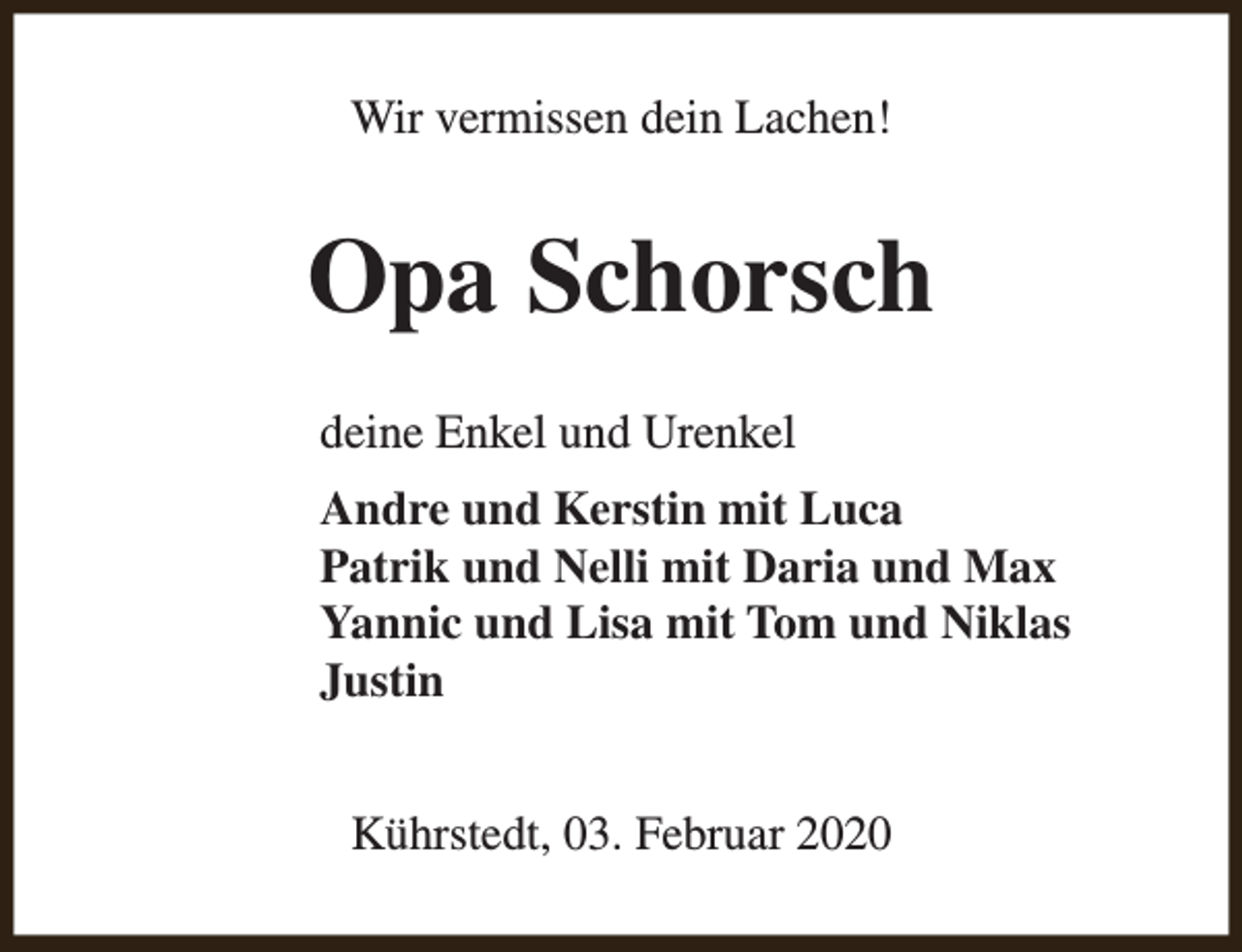 <p>Wir vermissen dein Lachen!</p><p>Opa Schorsch<br />deine Enkel und Urenkel<br />Andre und Kerstin mit Luca<br />Patrik und Nelli mit Daria und Max<br />Yannic und Lisa mit Tom und Niklas<br />Justin<br />Kührstedt, 03. Februar 2020</p>