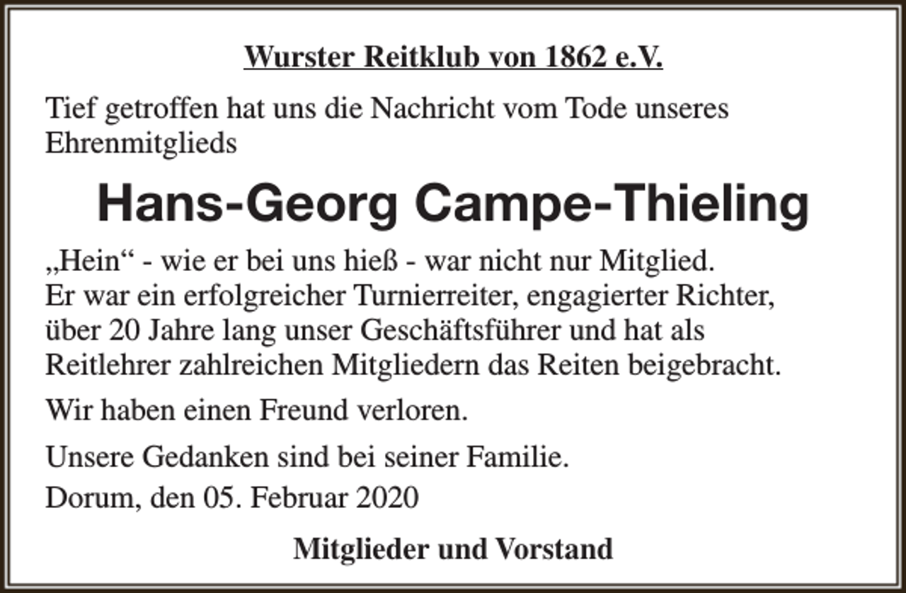 <p>Wurster Reitklub von 1862 e.V.<br />Tief getroffen hat uns die Nachricht vom Tode unseres<br />Ehrenmitglieds</p><p>Hans-Georg Campe-Thieling<br />„Hein“ - wie er bei uns hieß - war nicht nur Mitglied.<br />Er war ein erfolgreicher Turnierreiter, engagierter Richter,<br />über 20 Jahre lang unser Geschäftsführer und hat als<br />Reitlehrer zahlreichen Mitgliedern das Reiten beigebracht.<br />Wir haben einen Freund verloren.<br />Unsere Gedanken sind bei seiner Familie.<br />Dorum, den 05. Februar 2020<br />Mitglieder und Vorstand</p>