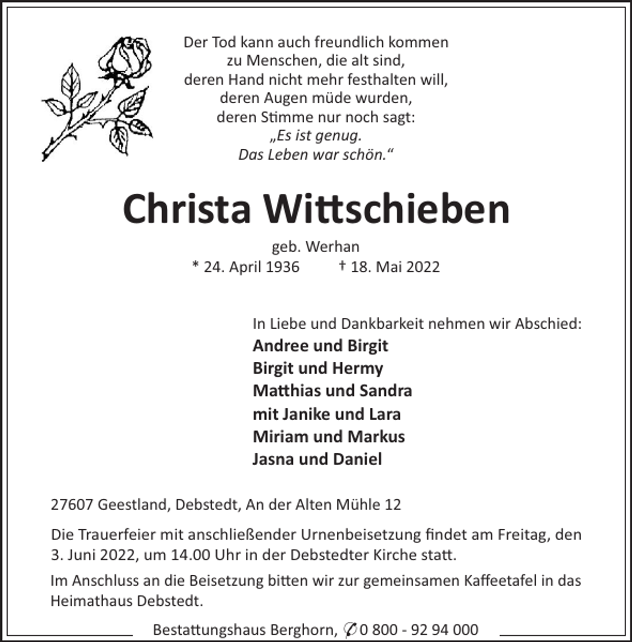 <p>Der Tod kann auch freundlich kommen<br />zu Menschen, die alt sind,<br />deren Hand nicht mehr festhalten will,<br />deren Augen müde wurden,<br />deren S!mme nur noch sagt:<br />„Es ist genug.<br />Das Leben war schön.“</p><p>Christa Wi"schieben<br />geb. Werhan<br />* 24. April 1936<br />† 18. Mai 2022</p><p>In Liebe und Dankbarkeit nehmen wir Abschied:</p><p>Andree und Birgit<br />Birgit und Hermy<br />Ma"hias und Sandra<br />mit Janike und Lara<br />Miriam und Markus<br />Jasna und Daniel<br />27607 Geestland, Debstedt, An der Alten Mühle 12<br />Die Trauerfeier mit anschließender Urnenbeisetzung ﬁndet am Freitag, den<br />3. Juni 2022, um 14.00 Uhr in der Debstedter Kirche sta".<br />Im Anschluss an die Beisetzung bi"en wir zur gemeinsamen Kaﬀeetafel in das<br />Heimathaus Debstedt.<br />Besta"ungshaus Berghorn, * 0 800 - 92 94 000</p>