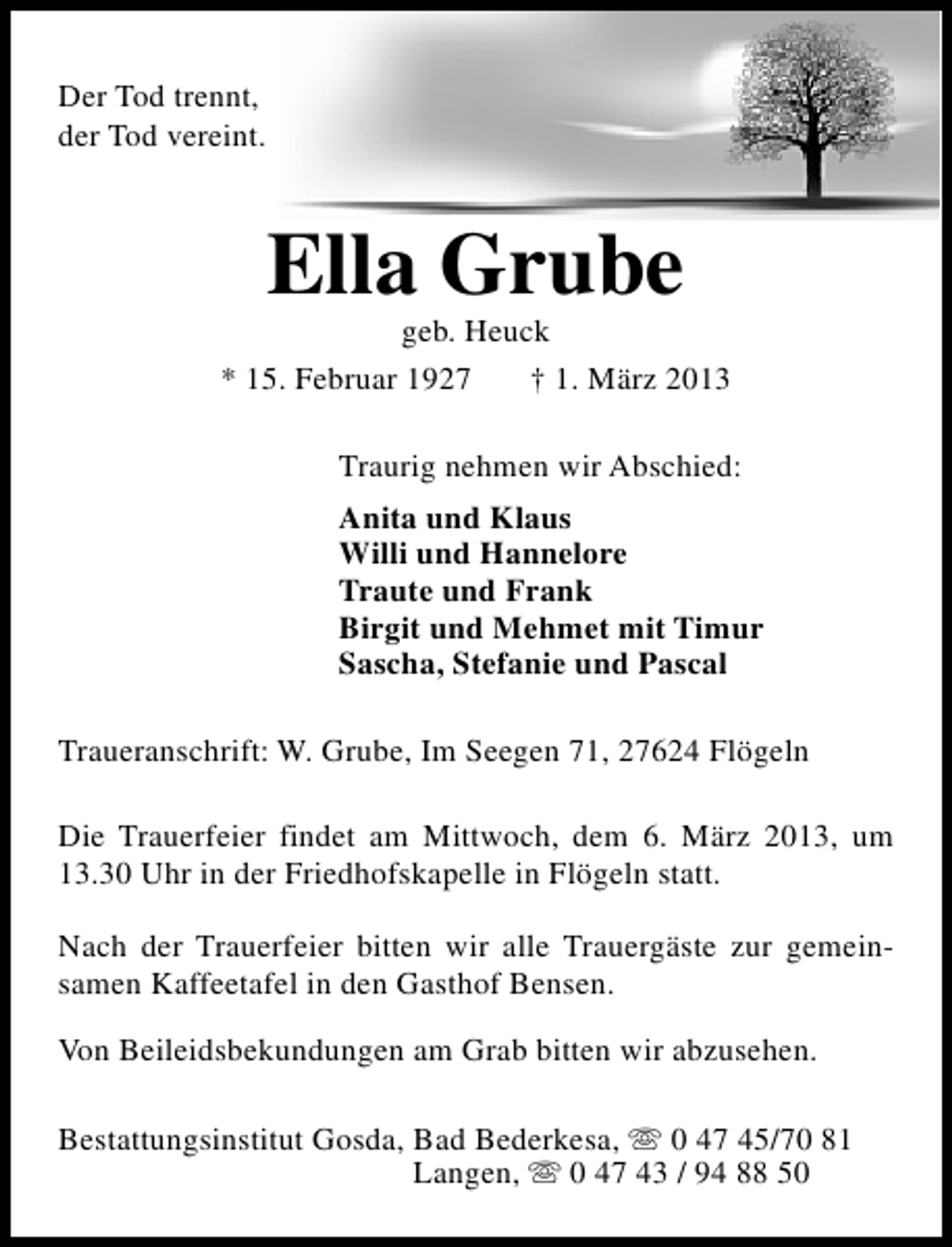 <p>Der Tod trennt,<br />der Tod vereint.</p><p>Ella Grube</p><p>geb. Heuck<br />* 15. Februar 1927<br />† 1. März 2013<br />Traurig nehmen wir Abschied:<br />Anita und Klaus<br />Willi und Hannelore<br />Traute und Frank<br />Birgit und Mehmet mit Timur<br />Sascha, Stefanie und Pascal<br />Traueranschrift: W. Grube, Im Seegen 71, 27624 Flögeln<br />Die Trauerfeier findet am Mittwoch, dem 6. März 2013, um<br />13.30 Uhr in der Friedhofskapelle in Flögeln statt.<br />Nach der Trauerfeier bitten wir alle Trauergäste zur gemeinsamen Kaffeetafel in den Gasthof Bensen.<br />Von Beileidsbekundungen am Grab bitten wir abzusehen.<br />Bestattungsinstitut Gosda, Bad Bederkesa, s 0 47 45/70 81<br />Langen, s 0 47 43 / 94 88 50</p>