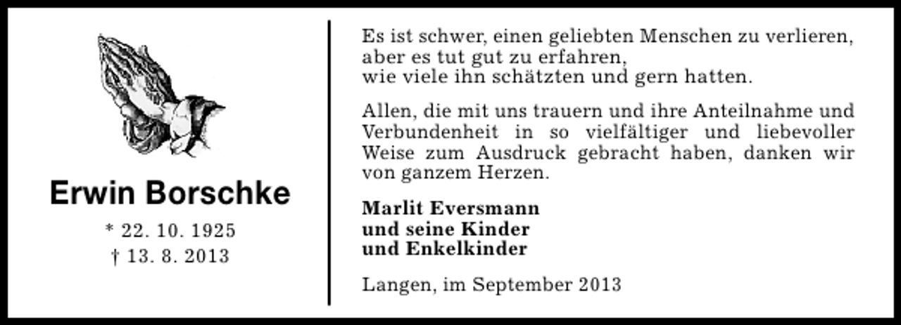 <p>Es ist schwer, einen geliebten Menschen zu verlieren,<br />aber es tut gut zu erfahren,<br />wie viele ihn schätzten und gern hatten.</p><p>Erwin Borschke<br />* 22. 10. 1925<br />† 13. 8. 2013</p><p>Allen, die mit uns trauern und ihre Anteilnahme und<br />Verbundenheit in so vielfältiger und liebevoller<br />Weise zum Ausdruck gebracht haben, danken wir<br />von ganzem Herzen.<br />Marlit Eversmann<br />und seine Kinder<br />und Enkelkinder<br />Langen, im September 2013</p>