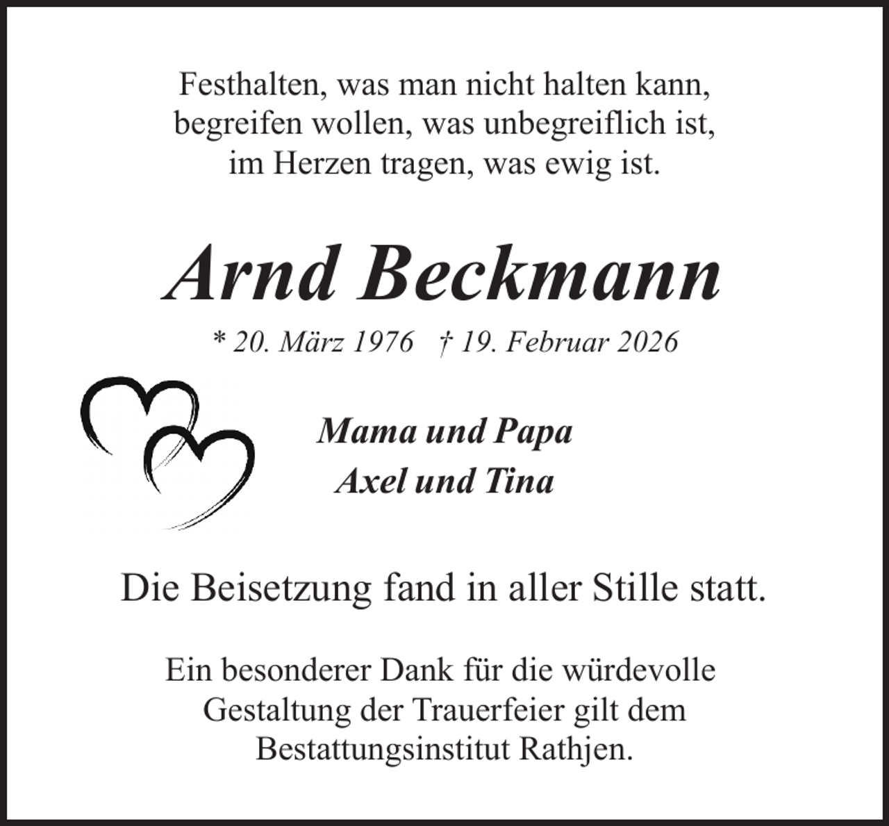 <p>Festhalten, was man nicht halten kann,<br />begreifen wollen, was unbegreiflich ist,<br />im Herzen tragen, was ewig ist.</p><p>Arnd Beckmann<br />* 20. März 1976 † 19. Februar 2026</p><p>Mama und Papa<br />Axel und Tina</p><p>Die Beisetzung fand in aller Stille statt.<br />Ein besonderer Dank für die würdevolle<br />Gestaltung der Trauerfeier gilt dem<br />Bestattungsinstitut Rathjen.</p>
