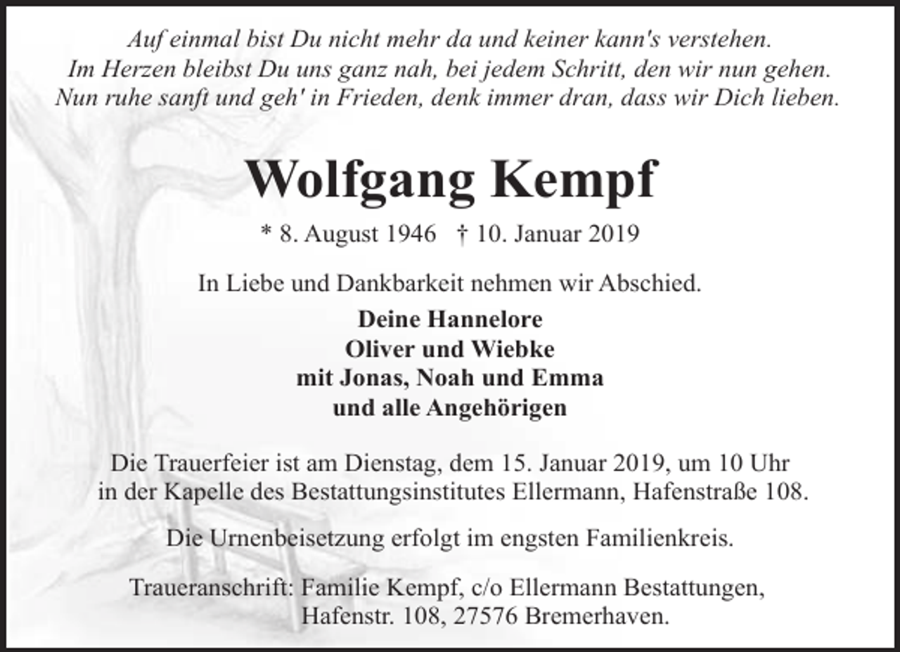 <p>Auf einmal bist Du nicht mehr da und keiner kann's verstehen.<br />Im Herzen bleibst Du uns ganz nah, bei jedem Schritt, den wir nun gehen.<br />Nun ruhe sanft und geh' in Frieden, denk immer dran, dass wir Dich lieben.</p><p>Wolfgang Kempf<br />* 8. August 1946 † 10. Januar 2019<br />In Liebe und Dankbarkeit nehmen wir Abschied.<br />Deine Hannelore<br />Oliver und Wiebke<br />mit Jonas, Noah und Emma<br />und alle Angehörigen<br />Die Trauerfeier ist am Dienstag, dem 15. Januar 2019, um 10 Uhr<br />in der Kapelle des Bestattungsinstitutes Ellermann, Hafenstraße 108.<br />Die Urnenbeisetzung erfolgt im engsten Familienkreis.<br />Traueranschrift: Familie Kempf, c/o Ellermann Bestattungen,<br />Hafenstr. 108, 27576 Bremerhaven.</p>