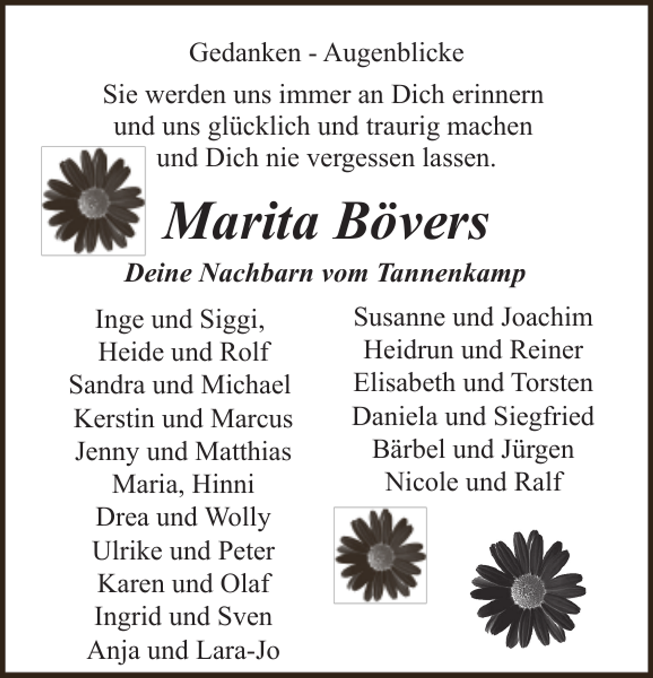 <p>Gedanken - Augenblicke<br />Sie werden uns immer an Dich erinnern<br />und uns glücklich und traurig machen<br />und Dich nie vergessen lassen.</p><p>Marita Bövers</p><p>Deine Nachbarn vom Tannenkamp<br />Inge und Siggi,<br />Heide und Rolf<br />Sandra und Michael<br />Kerstin und Marcus<br />Jenny und Matthias<br />Maria, Hinni<br />Drea und Wolly<br />Ulrike und Peter<br />Karen und Olaf<br />Ingrid und Sven<br />Anja und Lara-Jo</p><p>Susanne und Joachim<br />Heidrun und Reiner<br />Elisabeth und Torsten<br />Daniela und Siegfried<br />Bärbel und Jürgen<br />Nicole und Ralf</p>