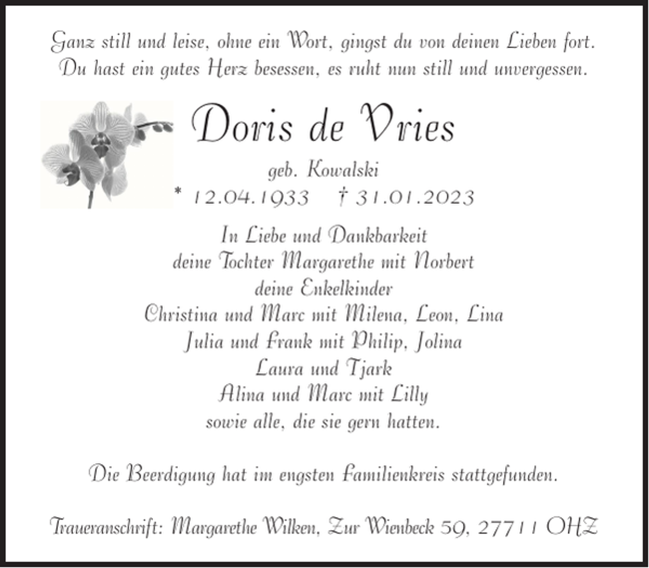 <p>Ganz still und leise, ohne ein Wort, gingst du von deinen Lieben fort.<br />Du hast ein gutes Herz besessen, es ruht nun still und unvergessen.</p><p>Doris de Vries<br />geb. Kowalski<br />* 12.04.1933 † 31.01.2023<br />In Liebe und Dankbarkeit<br />deine Tochter Margarethe mit Norbert<br />deine Enkelkinder<br />Christina und Marc mit Milena, Leon, Lina<br />Julia und Frank mit Philip, Jolina<br />Laura und Tjark<br />Alina und Marc mit Lilly<br />sowie alle, die sie gern hatten.<br />Die Beerdigung hat im engsten Familienkreis stattgefunden.<br />Traueranschrift: Margarethe Wilken, Zur Wienbeck 59, 27711 OHZ</p>