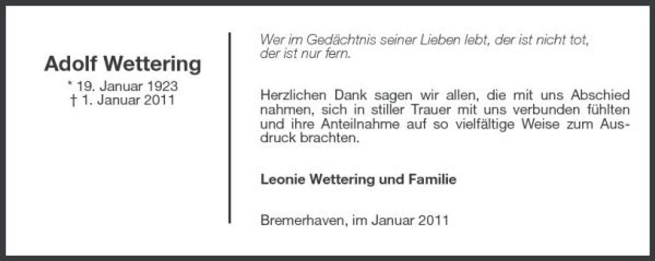 <p>Adolf Wettering<br />* 19. Januar 1923 † 1. Januar 2011</p>
<p>Wer im Gedächtnis seiner Lieben lebt, der ist nicht tot, der ist nur fern. Herzlichen Dank sagen wir allen, die mit uns Abschied nahmen, sich in stiller Trauer mit uns verbunden fühlten und ihre Anteilnahme auf so vielfältige Weise zum Ausdruck brachten. Leonie Wettering und Familie Bremerhaven, im Januar 2011</p>