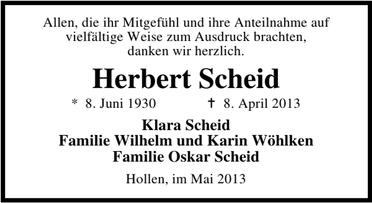 <p>Allen, die ihr Mitgefühl und ihre Anteilnahme auf<br />vielfältige Weise zum Ausdruck brachten,<br />danken wir herzlich.</p><p>Herbert Scheid</p><p>* 8. Juni 1930</p><p>8. April 2013</p><p>Klara Scheid<br />Familie Wilhelm und Karin Wöhlken<br />Familie Oskar Scheid<br />Hollen, im Mai 2013</p>