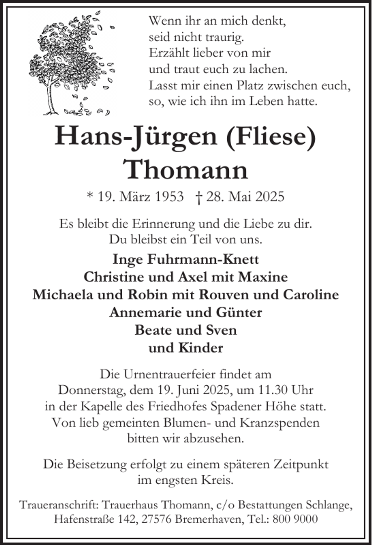 <p>Wenn ihr an mich denkt,<br />seid nicht traurig.<br />Erzählt lieber von mir<br />und traut euch zu lachen.<br />Lasst mir einen Platz zwischen euch,<br />so, wie ich ihn im Leben hatte.</p><p>Hans-Jürgen (Fliese)<br />Thomann<br />* 19. März 1953 † 28. Mai 2025</p><p>Es bleibt die Erinnerung und die Liebe zu dir.<br />Du bleibst ein Teil von uns.</p><p>Inge Fuhrmann-Knett<br />Christine und Axel mit Maxine<br />Michaela und Robin mit Rouven und Caroline<br />Annemarie und Günter<br />Beate und Sven<br />und Kinder<br />Die Urnentrauerfeier findet am<br />Donnerstag, dem 19. Juni 2025, um 11.30 Uhr<br />in der Kapelle des Friedhofes Spadener Höhe statt.<br />Von lieb gemeinten Blumen- und Kranzspenden<br />bitten wir abzusehen.<br />Die Beisetzung erfolgt zu einem späteren Zeitpunkt<br />im engsten Kreis.<br />Traueranschrift: Trauerhaus Thomann, c/o Bestattungen Schlange,<br />Hafenstraße 142, 27576 Bremerhaven, Tel.: 800 9000</p>