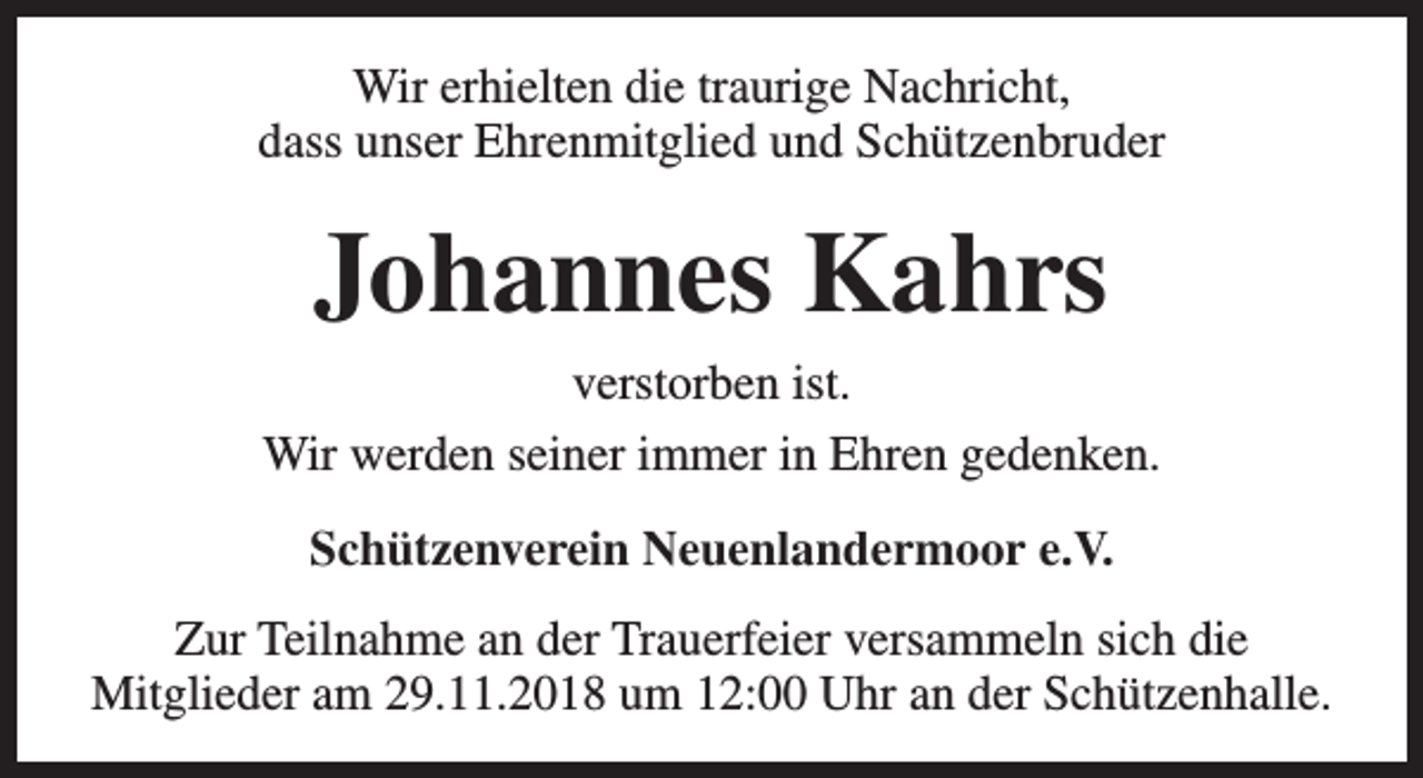 <p>Wir erhielten die traurige Nachricht,<br />dass unser Ehrenmitglied und Schützenbruder</p><p>Johannes Kahrs<br />verstorben ist.<br />Wir werden seiner immer in Ehren gedenken.<br />Schützenverein Neuenlandermoor e.V.<br />Zur Teilnahme an der Trauerfeier versammeln sich die<br />Mitglieder am 29.11.2018 um 12:00 Uhr an der Schützenhalle.</p>