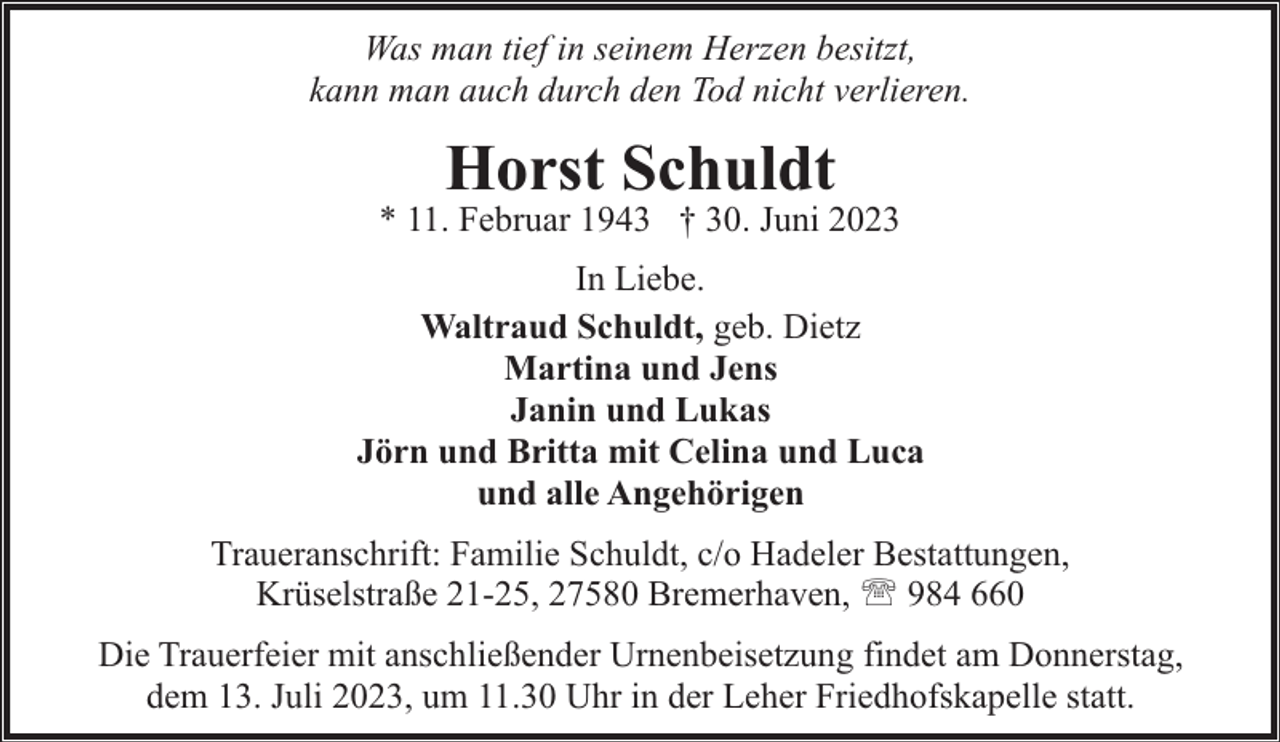 <p>Was man tief in seinem Herzen besitzt,<br />kann man auch durch den Tod nicht verlieren.</p><p>Horst Schuldt</p><p>* 11. Februar 1943 † 30. Juni 2023<br />In Liebe.<br />Waltraud Schuldt, geb. Dietz<br />Martina und Jens<br />Janin und Lukas<br />Jörn und Britta mit Celina und Luca<br />und alle Angehörigen<br />Traueranschrift: Familie Schuldt, c/o Hadeler Bestattungen,<br />Krüselstraße 21-25, 27580 Bremerhaven, ' 984 660<br />Die Trauerfeier mit anschließender Urnenbeisetzung findet am Donnerstag,<br />dem 13. Juli 2023, um 11.30 Uhr in der Leher Friedhofskapelle statt.</p>
