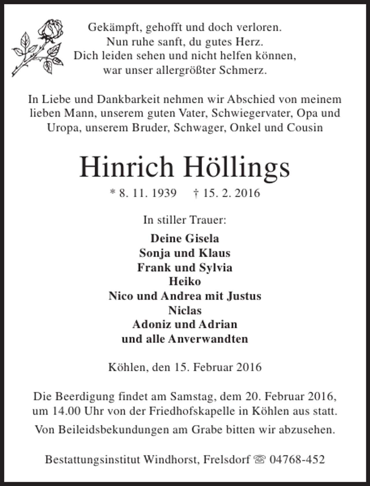 <p>Gekämpft, gehofft und doch verloren.<br />Nun ruhe sanft, du gutes Herz.<br />Dich leiden sehen und nicht helfen können,<br />war unser allergrößter Schmerz.<br />In Liebe und Dankbarkeit nehmen wir Abschied von meinem<br />lieben Mann, unserem guten Vater, Schwiegervater, Opa und<br />Uropa, unserem Bruder, Schwager, Onkel und Cousin</p><p>Hinrich Höllings<br />* 8. 11. 1939</p><p>† 15. 2. 2016</p><p>In stiller Trauer:<br />Deine Gisela<br />Sonja und Klaus<br />Frank und Sylvia<br />Heiko<br />Nico und Andrea mit Justus<br />Niclas<br />Adoniz und Adrian<br />und alle Anverwandten<br />Köhlen, den 15. Februar 2016<br />Die Beerdigung findet am Samstag, dem 20. Februar 2016,<br />um 14.00 Uhr von der Friedhofskapelle in Köhlen aus statt.<br />Von Beileidsbekundungen am Grabe bitten wir abzusehen.<br />Bestattungsinstitut Windhorst, Frelsdorf s 04768-452</p>