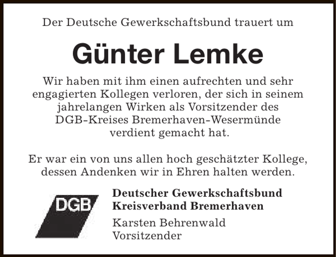 <p>Der Deutsche Gewerkschaftsbund trauert um</p><p>Günter Lemke</p><p>Wir haben mit ihm einen aufrechten und sehr<br />engagierten Kollegen verloren, der sich in seinem<br />jahrelangen Wirken als Vorsitzender des<br />DGB-Kreises Bremerhaven-Wesermünde<br />verdient gemacht hat.<br />Er war ein von uns allen hoch geschätzter Kollege,<br />dessen Andenken wir in Ehren halten werden.<br />Deutscher Gewerkschaftsbund<br />Kreisverband Bremerhaven<br />Karsten Behrenwald<br />Vorsitzender</p>