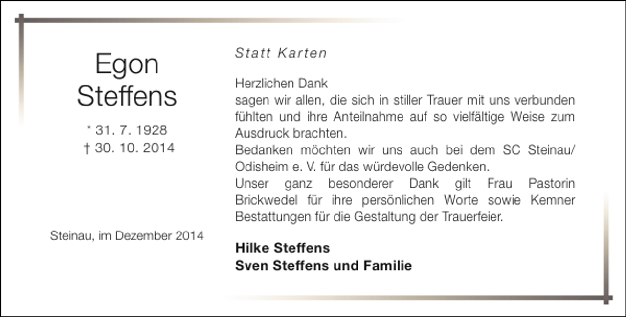 <p>Egon<br />Steffens<br />* 31. 7. 1928<br />† 30. 10. 2014</p><p>Steinau, im Dezember 2014</p><p>Statt Karten<br />Herzlichen Dank<br />sagen wir allen, die sich in stiller Trauer mit uns verbunden<br />fühlten und ihre Anteilnahme auf so vielfältige Weise zum<br />Ausdruck brachten.<br />Bedanken möchten wir uns auch bei dem SC Steinau/<br />Odisheim e. V. für das würdevolle Gedenken.<br />Unser ganz besonderer Dank gilt Frau Pastorin<br />Brickwedel für ihre persönlichen Worte sowie Kemner<br />Bestattungen für die Gestaltung der Trauerfeier.<br />Hilke Steffens<br />Sven Steffens und Familie</p>