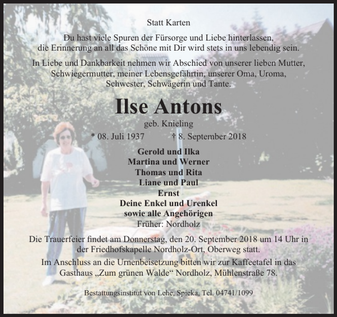 <p>Statt Karten<br />Du hast viele Spuren der Fürsorge und Liebe hinterlassen,<br />die Erinnerung an all das Schöne mit Dir wird stets in uns lebendig sein.<br />In Liebe und Dankbarkeit nehmen wir Abschied von unserer lieben Mutter,<br />Schwiegermutter, meiner Lebensgefährtin, unserer Oma, Uroma,<br />Schwester, Schwägerin und Tante.</p><p>Ilse Antons</p><p>geb. Knieling<br />* 08. Juli 1937<br />† 8. September 2018<br />Gerold und Ilka<br />Martina und Werner<br />Thomas und Rita<br />Liane und Paul<br />Ernst<br />Deine Enkel und Urenkel<br />sowie alle Angehörigen<br />Früher: Nordholz<br />Die Trauerfeier ﬁndet am Donnerstag, den 20. September 2018 um 14 Uhr in<br />der Friedhofskapelle Nordholz-Ort, Oberweg statt.<br />Im Anschluss an die Urnenbeisetzung bitten wir zur Kaffeetafel in das<br />Gasthaus „Zum grünen Walde“ Nordholz, Mühlenstraße 78.<br />Bestattungsinstitut von Lehe, Spieka, Tel. 04741/1099</p>