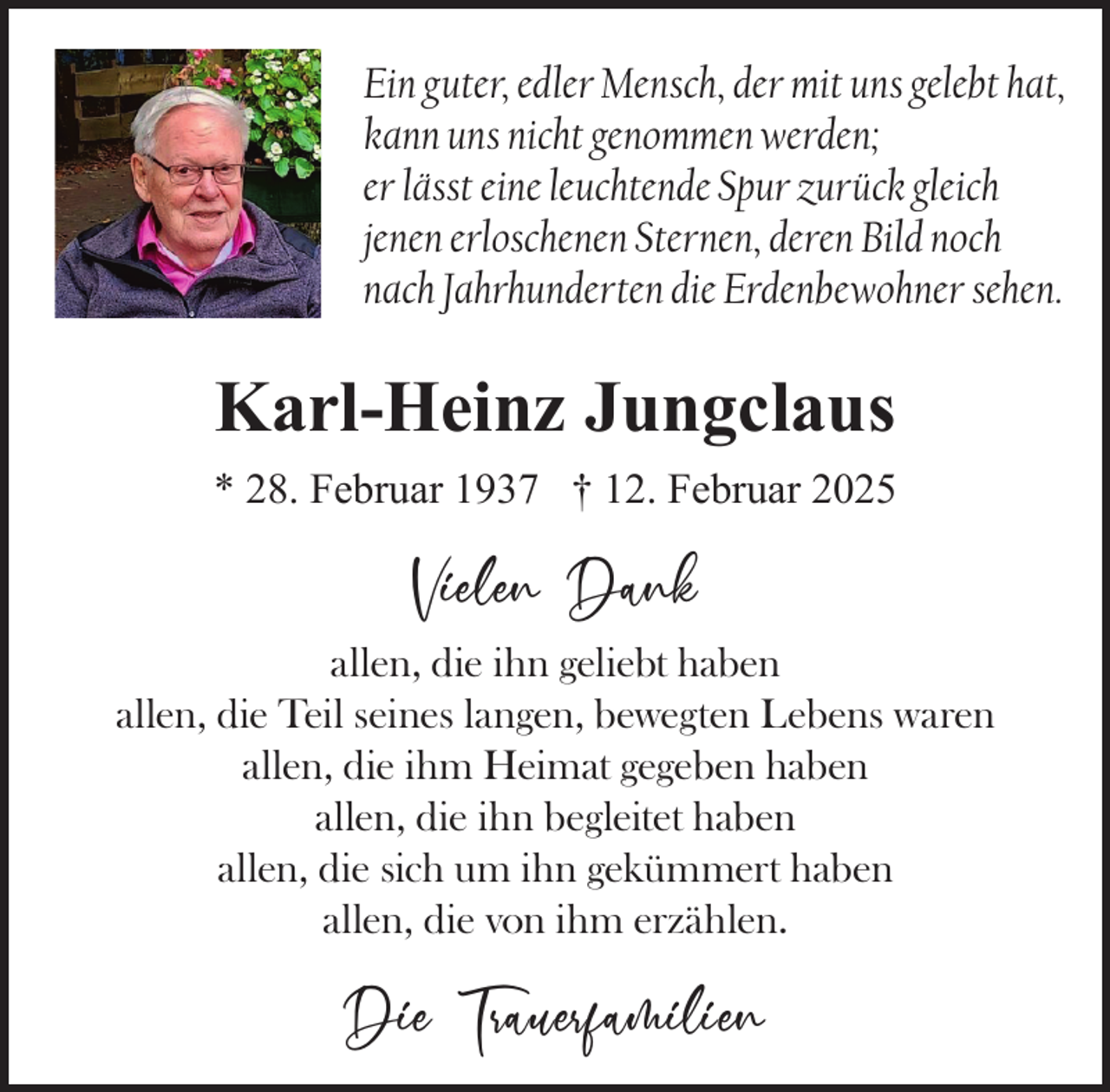 <p>Ein guter, edler Mensch, der mit uns gelebt hat,<br />kann uns nicht genommen werden;<br />er lässt eine leuchtende Spur zurück gleich<br />jenen erloschenen Sternen, deren Bild noch<br />nach Jahrhunderten die Erdenbewohner sehen.</p><p>Karl-Heinz Jungclaus<br />* 28. Februar 1937 † 12. Februar 2025</p><p>Vielen Dank<br />allen, die ihn geliebt haben<br />allen, die Teil seines langen, bewegten Lebens waren<br />allen, die ihm Heimat gegeben haben<br />allen, die ihn begleitet haben<br />allen, die sich um ihn gekümmert haben<br />allen, die von ihm erzählen.</p><p>Die Trauerfamilien</p>
