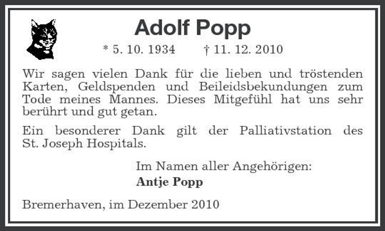 <p>Adolf Popp<br />* 5. 10. 1934 † 11. 12. 2010 Wir sagen vielen Dank für die lieben und tröstenden Karten, Geldspenden und Beileidsbekundungen zum Tode meines Mannes. Dieses Mitgefühl hat uns sehr berührt und gut getan. Ein besonderer Dank gilt der Palliativstation des St. Joseph Hospitals. Im Namen aller Angehörigen: Antje Popp Bremerhaven, im Dezember 2010</p>