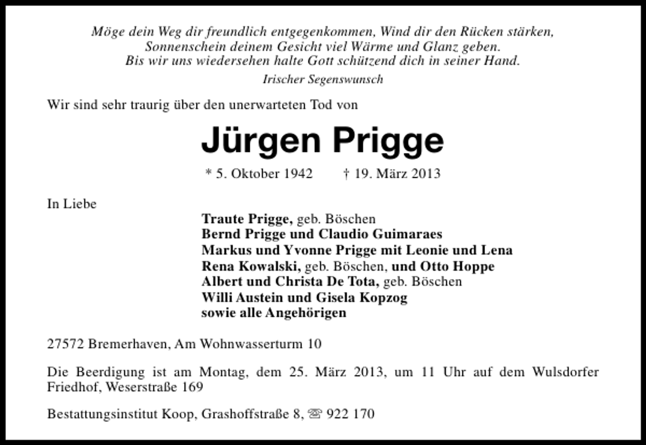 <p>Möge dein Weg dir freundlich entgegenkommen, Wind dir den Rücken stärken,<br />Sonnenschein deinem Gesicht viel Wärme und Glanz geben.<br />Bis wir uns wiedersehen halte Gott schützend dich in seiner Hand.<br />Irischer Segenswunsch</p><p>Wir sind sehr traurig über den unerwarteten Tod von</p><p>Jürgen Prigge<br />* 5. Oktober 1942</p><p>In Liebe</p><p>† 19. März 2013</p><p>Traute Prigge, geb. Böschen<br />Bernd Prigge und Claudio Guimaraes<br />Markus und Yvonne Prigge mit Leonie und Lena<br />Rena Kowalski, geb. Böschen, und Otto Hoppe<br />Albert und Christa De Tota, geb. Böschen<br />Willi Austein und Gisela Kopzog<br />sowie alle Angehörigen</p><p>27572 Bremerhaven, Am Wohnwasserturm 10<br />Die Beerdigung ist am Montag, dem 25. März 2013, um 11 Uhr auf dem Wulsdorfer<br />Friedhof, Weserstraße 169<br />Bestattungsinstitut Koop, Grashoffstraße 8, s 922 170</p>