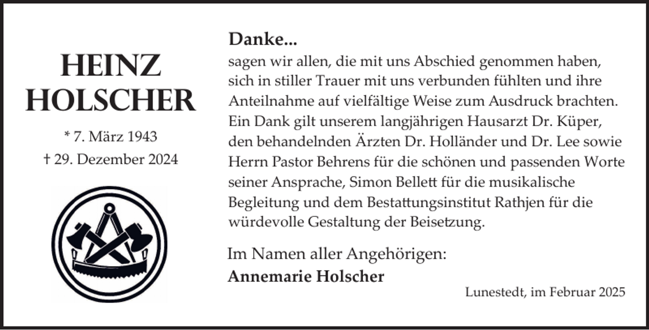 <p>Heinz<br />Holscher<br />* 7. März 1943<br />† 29. Dezember 2024</p><p>Danke...<br />sagen wir allen, die mit uns Abschied genommen haben,<br />sich in stiller Trauer mit uns verbunden fühlten und ihre<br />Anteilnahme auf vielfältige Weise zum Ausdruck brachten.<br />Ein Dank gilt unserem langjährigen Hausarzt Dr. Küper,<br />den behandelnden Ärzten Dr. Holländer und Dr. Lee sowie<br />Herrn Pastor Behrens für die schönen und passenden Worte<br />seiner Ansprache, Simon Belle� für die musikalische<br />Begleitung und dem Besta�ungsinstitut Rathjen für die<br />würdevolle Gestaltung der Beise ung.</p><p>Im Namen aller Angehörigen:<br />Annemarie Holscher</p><p>Lunestedt, im Februar 2025</p>