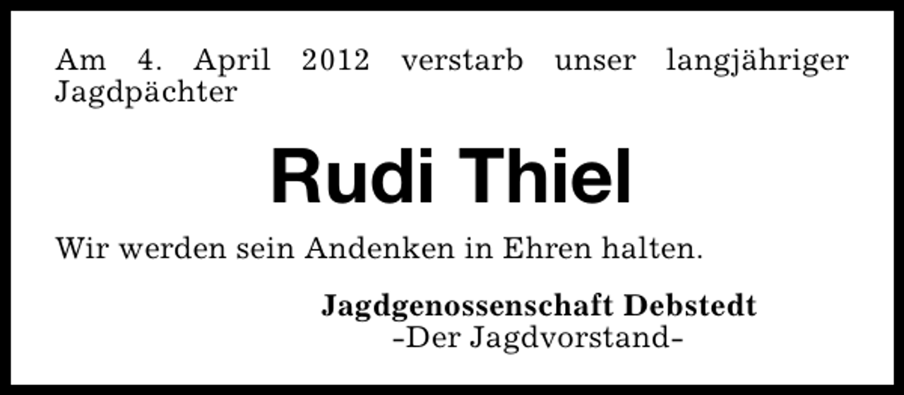 <p>Am 4. April 2012 verstarb unser langjähriger<br />Jagdpächter</p><p>Rudi Thiel</p><p>Wir werden sein Andenken in Ehren halten.<br />Jagdgenossenschaft Debstedt<br />-Der Jagdvorstand-</p>