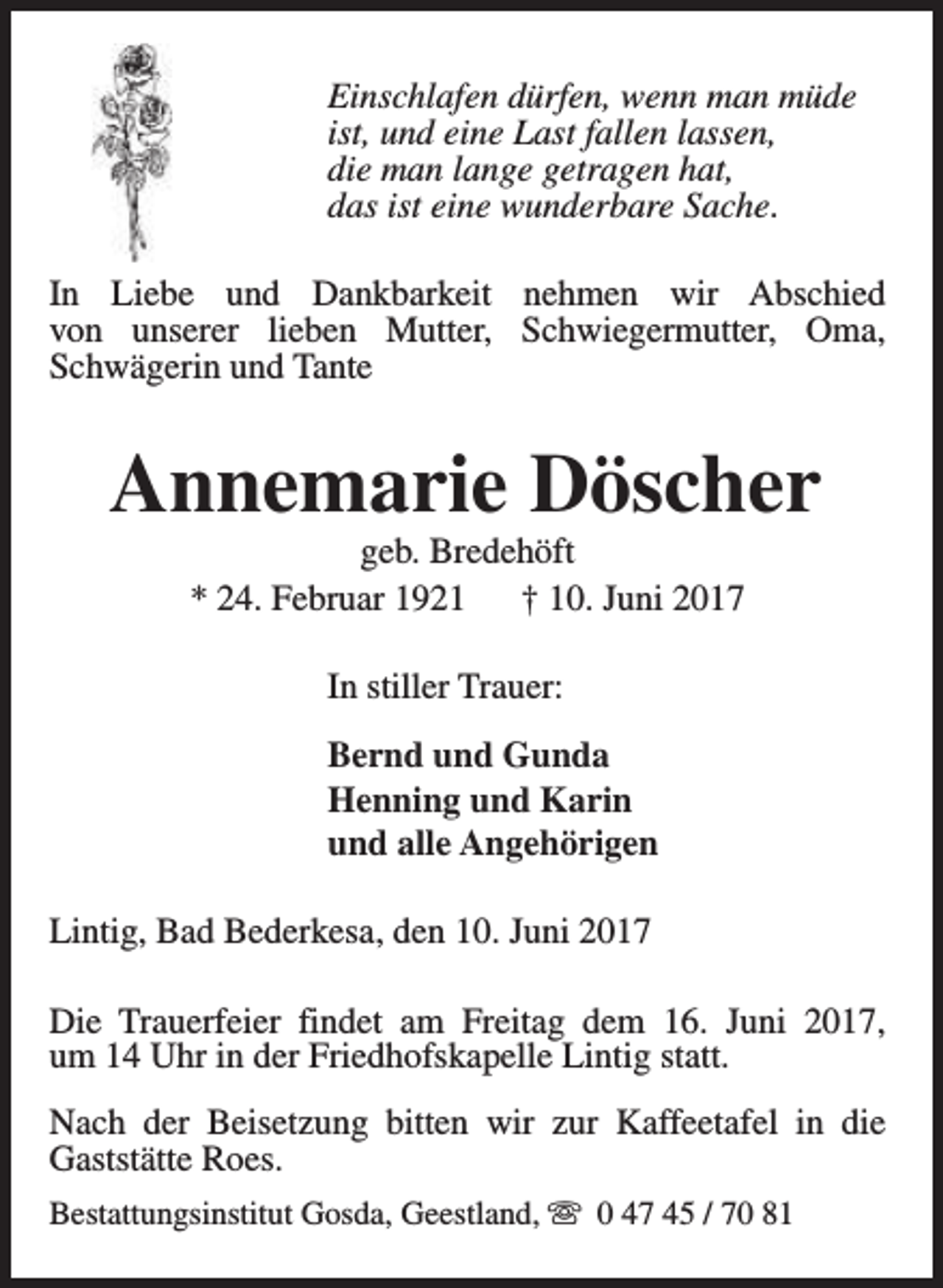 <p>Einschlafen dürfen, wenn man müde<br />ist, und eine Last fallen lassen,<br />die man lange getragen hat,<br />das ist eine wunderbare Sache.<br />In Liebe und Dankbarkeit nehmen wir Abschied<br />von unserer lieben Mutter, Schwiegermutter, Oma,<br />Schwägerin und Tante</p><p>Annemarie Döscher<br />geb. Bredehöft<br />* 24. Februar 1921<br />† 10. Juni 2017<br />In stiller Trauer:<br />Bernd und Gunda<br />Henning und Karin<br />und alle Angehörigen<br />Lintig, Bad Bederkesa, den 10. Juni 2017<br />Die Trauerfeier findet am Freitag dem 16. Juni 2017,<br />um 14 Uhr in der Friedhofskapelle Lintig statt.<br />Nach der Beisetzung bitten wir zur Kaffeetafel in die<br />Gaststätte Roes.<br />Bestattungsinstitut Gosda, Geestland, s 0 47 45 / 70 81</p>