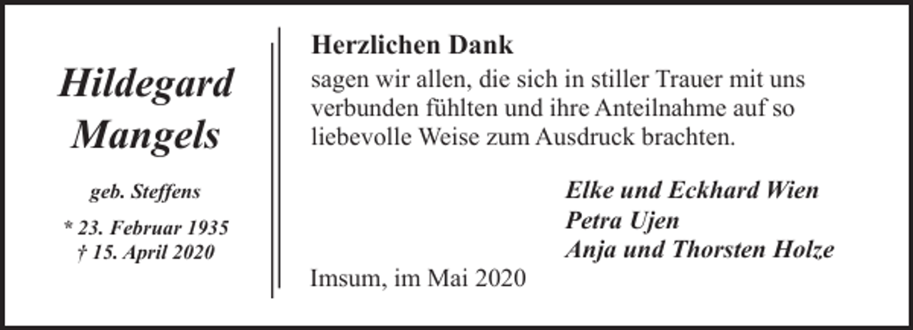 <p>Hildegard<br />Mangels</p><p>Herzlichen Dank</p><p>sagen wir allen, die sich in stiller Trauer mit uns<br />verbunden fühlten und ihre Anteilnahme auf so<br />liebevolle Weise zum Ausdruck brachten.</p><p>geb. Steffens<br />* 23. Februar 1935<br />† 15. April 2020</p><p>Imsum, im Mai 2020</p><p>Elke und Eckhard Wien<br />Petra Ujen<br />Anja und Thorsten Holze</p>