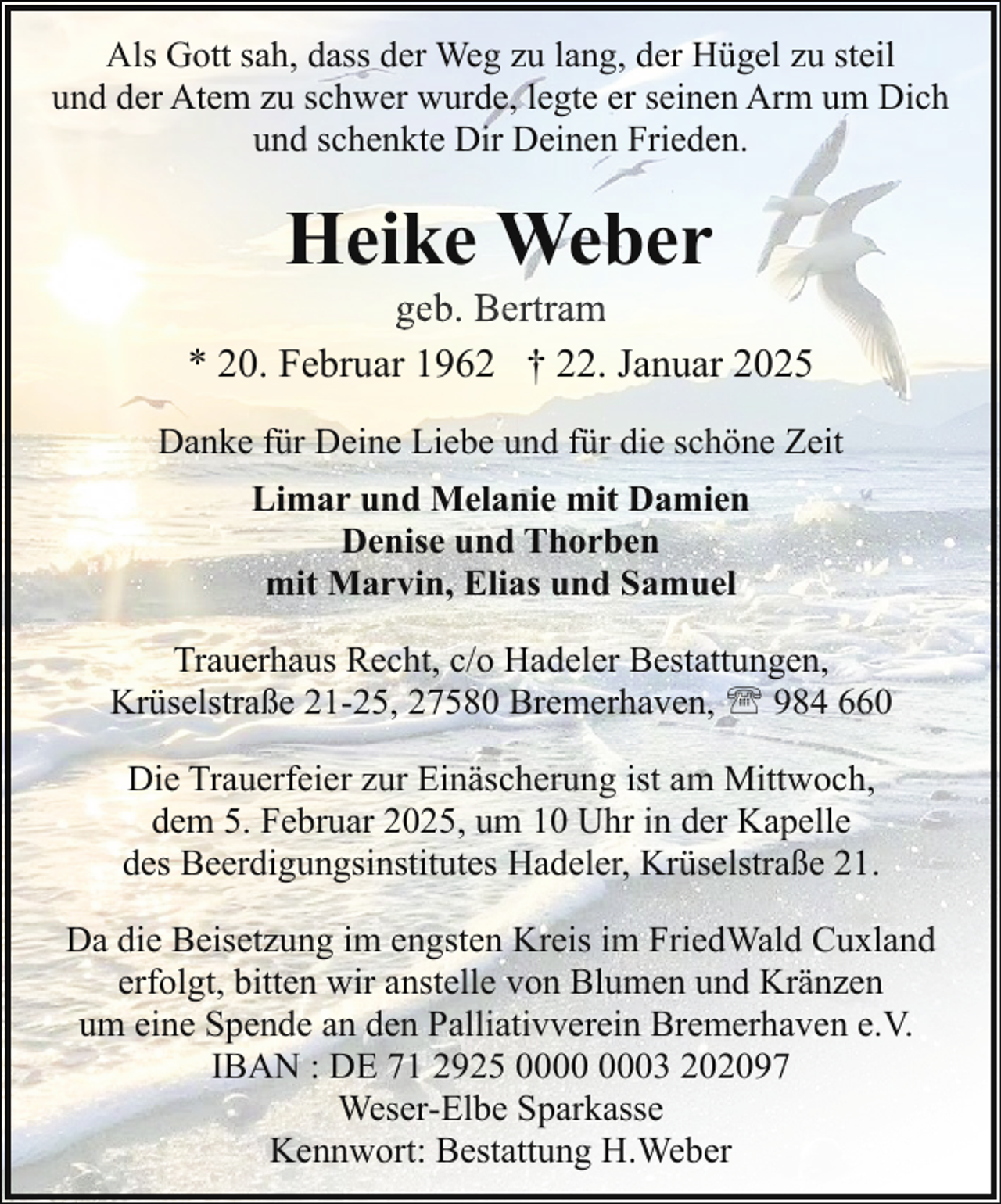 <p>Als Gott sah, dass der Weg zu lang, der Hügel zu steil<br />und der Atem zu schwer wurde, legte er seinen Arm um Dich<br />und schenkte Dir Deinen Frieden.</p><p>Heike Weber</p><p>geb. Bertram<br />* 20. Februar 1962 † 22. Januar 2025<br />Danke für Deine Liebe und für die schöne Zeit<br />Limar und Melanie mit Damien<br />Denise und Thorben<br />mit Marvin, Elias und Samuel<br />Trauerhaus Recht, c/o Hadeler Bestattungen,<br />Krüselstraße 21-25, 27580 Bremerhaven, ' 984 660<br />Die Trauerfeier zur Einäscherung ist am Mittwoch,<br />dem 5. Februar 2025, um 10 Uhr in der Kapelle<br />des Beerdigungsinstitutes Hadeler, Krüselstraße 21.<br />Da die Beisetzung im engsten Kreis im FriedWald Cuxland<br />erfolgt, bitten wir anstelle von Blumen und Kränzen<br />um eine Spende an den Palliativverein Bremerhaven e.V.<br />IBAN : DE 71 2925 03 202097<br />Weser-Elbe Sparkasse<br />Kennwort: Bestattung H.Weber</p>