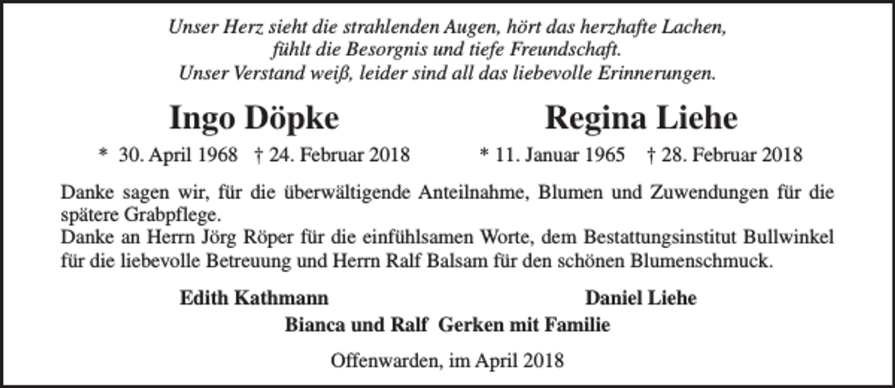 <p>Unser Herz sieht die strahlenden Augen, hört das herzhafte Lachen,<br />fühlt die Besorgnis und tiefe Freundschaft.<br />Unser Verstand weiß, leider sind all das liebevolle Erinnerungen.</p><p>Ingo Döpke<br />* 30. April 1968 † 24. Februar 2018</p><p>Regina Liehe<br />* 11. Januar 1965</p><p>† 28. Februar 2018</p><p>Danke sagen wir, für die überwältigende Anteilnahme, Blumen und Zuwendungen für die<br />spätere Grabpflege.<br />Danke an Herrn Jörg Röper für die einfühlsamen Worte, dem Bestattungsinstitut Bullwinkel<br />für die liebevolle Betreuung und Herrn Ralf Balsam für den schönen Blumenschmuck.<br />Edith Kathmann<br />Daniel Liehe<br />Bianca und Ralf Gerken mit Familie<br />Offenwarden, im April 2018</p>