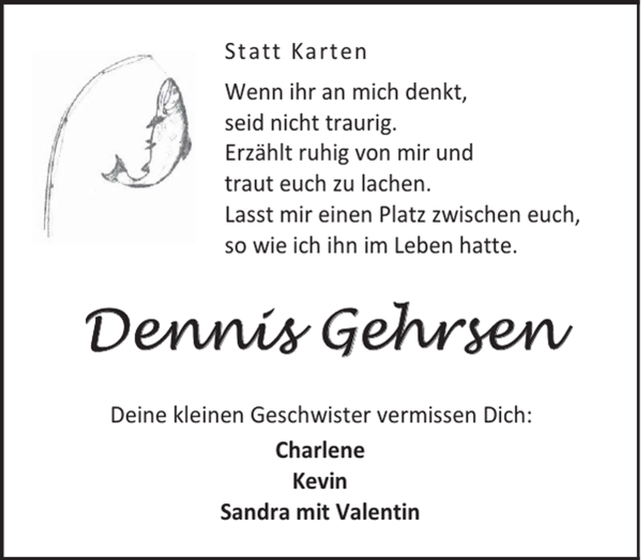 <p>Statt Karten<br />Wenn ihr an mich denkt,<br />seid nicht traurig.<br />Erzählt ruhig von mir und<br />traut euch zu lachen.<br />Lasst mir einen Platz zwischen euch,<br />so wie ich ihn im Leben hatte.</p><p>Dennis Gehrsen<br />Deine kleinen Geschwister vermissen Dich:<br />Charlene<br />Kevin<br />Sandra mit Valentin</p>