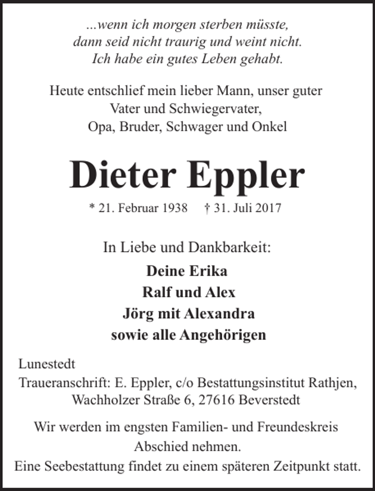 <p>...wenn ich morgen sterben müsste,<br />dann seid nicht traurig und weint nicht.<br />Ich habe ein gutes Leben gehabt.<br />Heute entschlief mein lieber Mann, unser guter<br />Vater und Schwiegervater,<br />Opa, Bruder, Schwager und Onkel</p><p>Dieter Eppler<br />* 21. Februar 1938</p><p>† 31. Juli 2017</p><p>In Liebe und Dankbarkeit:<br />Deine Erika<br />Ralf und Alex<br />Jörg mit Alexandra<br />sowie alle Angehörigen<br />Lunestedt<br />Traueranschrift: E. Eppler, c/o Bestattungsinstitut Rathjen,<br />Wachholzer Straße 6, 27616 Beverstedt<br />Wir werden im engsten Familien- und Freundeskreis<br />Abschied nehmen.<br />Eine Seebestattung findet zu einem späteren Zeitpunkt statt.</p>