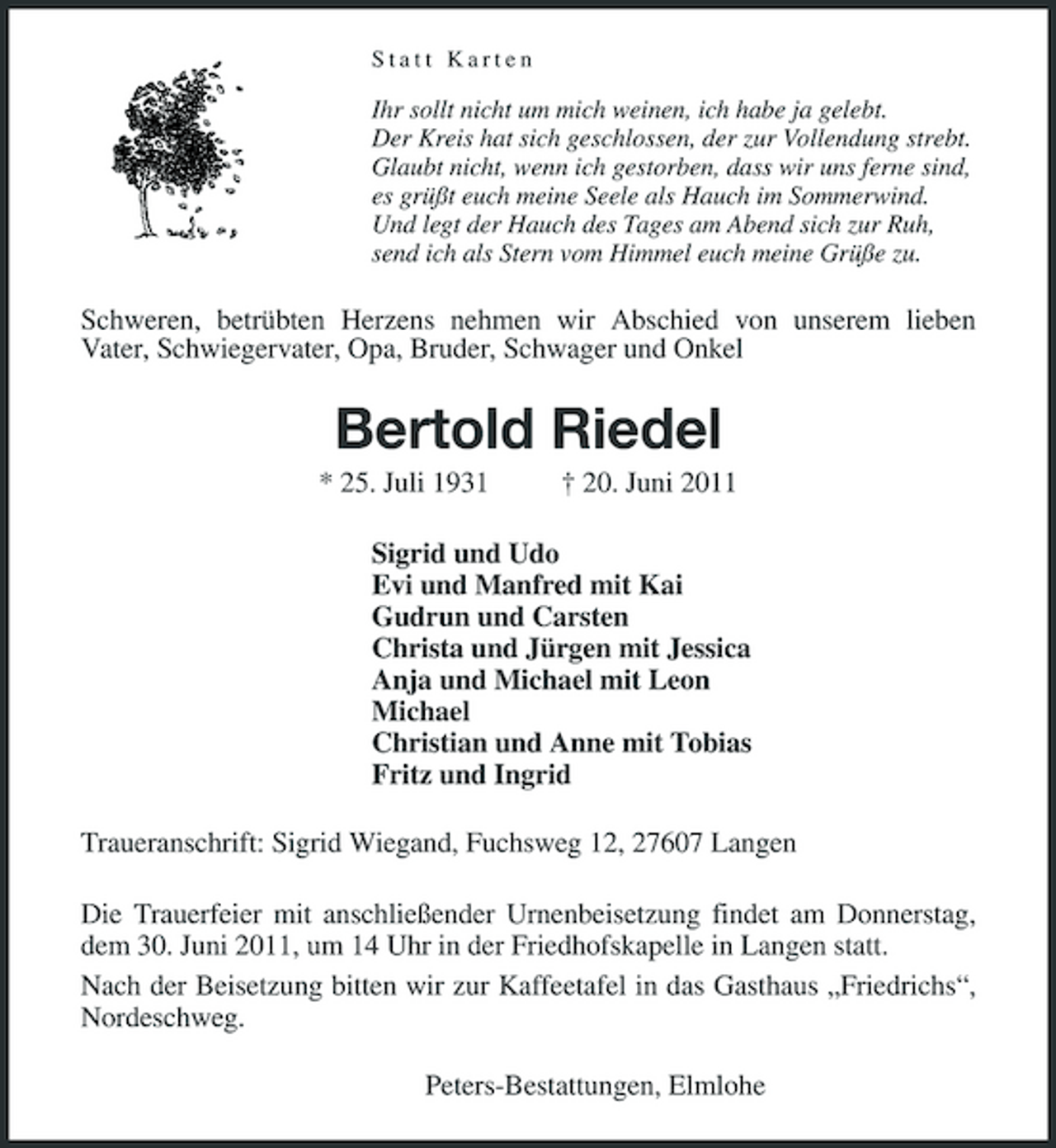 <p>Statt Karten</p><p>Ihr sollt nicht um mich weinen, ich habe ja gelebt. Der Kreis hat sich geschlossen, der zur Vollendung strebt. Glaubt nicht, wenn ich gestorben, dass wir uns ferne sind, es grüßt euch meine Seele als Hauch im Sommerwind. Und legt der Hauch des Tages am Abend sich zur Ruh, send ich als Stern vom Himmel euch meine Grüße zu.</p><p>Schweren, betrübten Herzens nehmen wir Abschied von unserem lieben Vater, Schwiegervater, Opa, Bruder, Schwager und Onkel</p><p>Bertold Riedel<br />* 25. Juli 1931 † 20. Juni 2011 Sigrid und Udo Evi und Manfred mit Kai Gudrun und Carsten Christa und Jürgen mit Jessica Anja und Michael mit Leon Michael Christian und Anne mit Tobias Fritz und Ingrid Traueranschrift: Sigrid Wiegand, Fuchsweg 12, 27607 Langen Die Trauerfeier mit anschließender Urnenbeisetzung findet am Donnerstag, dem 30. Juni 2011, um 14 Uhr in der Friedhofskapelle in Langen statt. Nach der Beisetzung bitten wir zur Kaffeetafel in das Gasthaus „Friedrichs“, Nordeschweg. Peters-Bestattungen, Elmlohe</p>