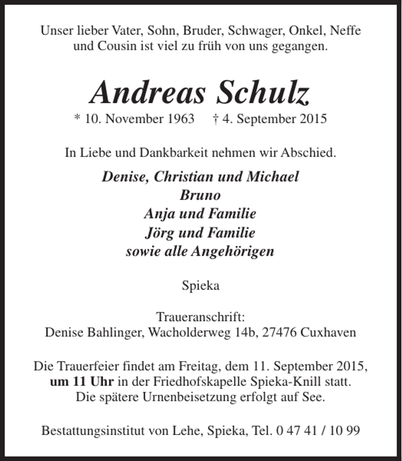 <p>Unser lieber Vater, Sohn, Bruder, Schwager, Onkel, Neffe<br />und Cousin ist viel zu früh von uns gegangen.</p><p>Andreas Schulz</p><p>* 10. November 1963</p><p>† 4. September 2015</p><p>In Liebe und Dankbarkeit nehmen wir Abschied.</p><p>Denise, Christian und Michael<br />Bruno<br />Anja und Familie<br />Jörg und Familie<br />sowie alle Angehörigen<br />Spieka<br />Traueranschrift:<br />Denise Bahlinger, Wacholderweg 14b, 27476 Cuxhaven<br />Die Trauerfeier findet am Freitag, dem 11. September 2015,<br />um 11 Uhr in der Friedhofskapelle Spieka-Knill statt.<br />Die spätere Urnenbeisetzung erfolgt auf See.<br />Bestattungsinstitut von Lehe, Spieka, Tel. 0 47 41 / 10 99</p>
