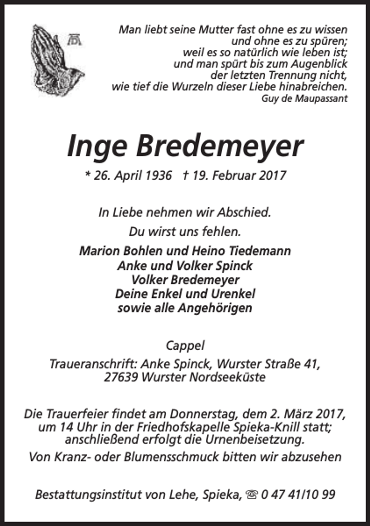 <p>Man liebt seine Mutter fast ohne es zu wissen<br />und ohne es zu spüren;<br />weil es so natürlich wie leben ist;<br />und man spürt bis zum Augenblick<br />der letzten Trennung nicht,<br />wie tief die Wurzeln dieser Liebe hinabreichen.<br />Guy de Maupassant</p><p>Inge Bredemeyer<br />* 26. April 1936 † 19. Februar 2017<br />In Liebe nehmen wir Abschied.<br />Du wirst uns fehlen.<br />Marion Bohlen und Heino Tiedemann<br />Anke und Volker Spinck<br />Volker Bredemeyer<br />Deine Enkel und Urenkel<br />sowie alle Angehörigen<br />Cappel<br />Traueranschrift: Anke Spinck, Wurster Straße 41,<br />27639 Wurster Nordseeküste<br />Die Trauerfeier findet am Donnerstag, dem 2. März 2017,<br />um 14 Uhr in der Friedhofskapelle Spieka-Knill statt;<br />anschließend erfolgt die Urnenbeisetzung.<br />Von Kranz- oder Blumensschmuck bitten wir abzusehen<br />Bestattungsinstitut von Lehe, Spieka, s 0 47 41/10 99</p>