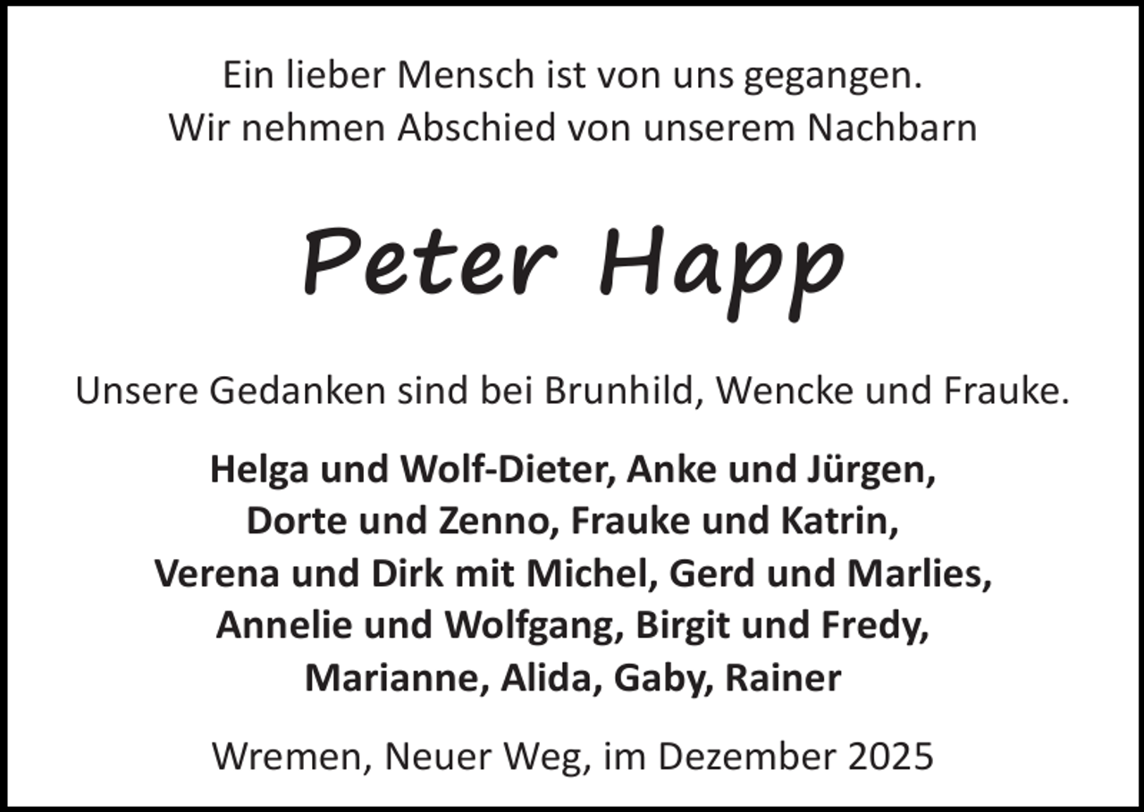 <p>Ein lieber Mensch ist von uns gegangen.<br />Wir nehmen Abschied von unserem Nachbarn</p><p>Peter Happ<br />Unsere Gedanken sind bei Brunhild, Wencke und Frauke.<br />Helga und Wolf-Dieter, Anke und Jürgen,<br />Dorte und Zenno, Frauke und Katrin,<br />Verena und Dirk mit Michel, Gerd und Marlies,<br />Annelie und Wolfgang, Birgit und Fredy,<br />Marianne, Alida, Gaby, Rainer<br />Wremen, Neuer Weg, im Dezember 2025</p>