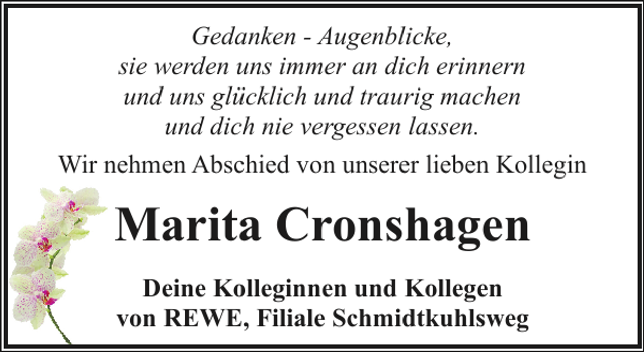 <p>Gedanken - Augenblicke,<br />sie werden uns immer an dich erinnern<br />und uns glücklich und traurig machen<br />und dich nie vergessen lassen.<br />Wir nehmen Abschied von unserer lieben Kollegin</p><p>Marita Cronshagen<br />Deine Kolleginnen und Kollegen<br />von REWE, Filiale Schmidtkuhlsweg</p>