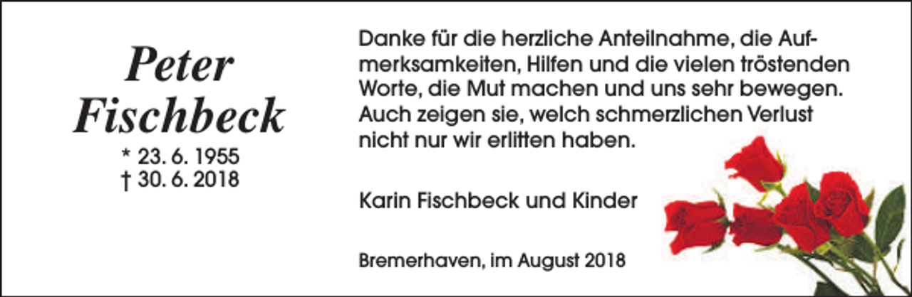 <p>Peter<br />Fischbeck<br />* 23. 6. 1955<br />† 30. 6. 2018</p><p>Danke für die herzliche Anteilnahme, die Aufmerksamkeiten, Hilfen und die vielen tröstenden<br />Worte, die Mut machen und uns sehr bewegen.<br />Auch zeigen sie, welch schmerzlichen Verlust<br />nicht nur wir erlitten haben.<br />Karin Fischbeck und Kinder<br />Bremerhaven, im August 2018</p>