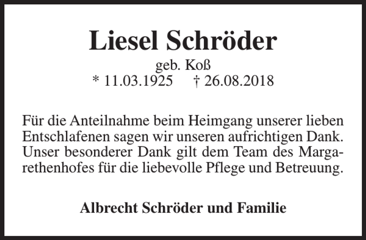 <p>Liesel Schröder<br />geb. Koß<br />* 11.03.1925 † 26.08.2018</p><p>Für die Anteilnahme beim Heimgang unserer lieben<br />Entschlafenen sagen wir unseren aufrichtigen Dank.<br />Unser besonderer Dank gilt dem Team des Margarethenhofes für die liebevolle Pflege und Betreuung.<br />Albrecht Schröder und Familie</p>