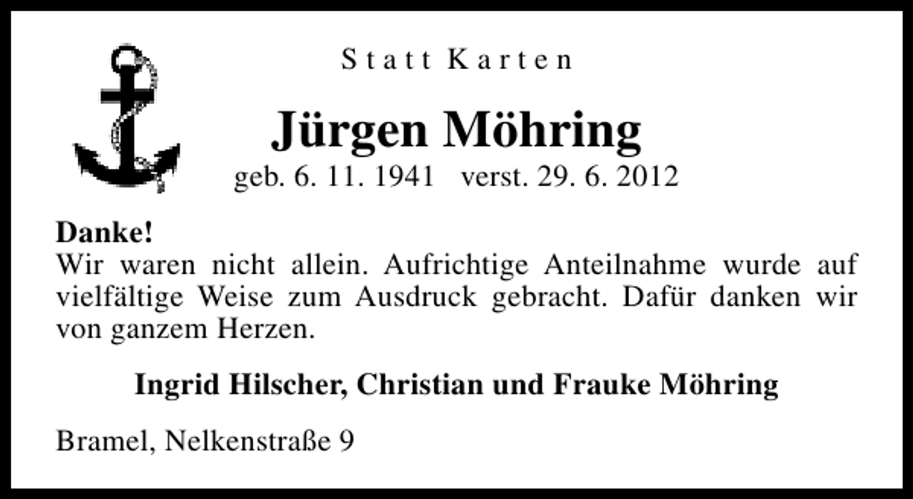 <p>Statt Karten</p><p>Jürgen Möhring</p><p>geb. 6. 11. 1941 verst. 29. 6. 2012<br />Danke!<br />Wir waren nicht allein. Aufrichtige Anteilnahme wurde auf<br />vielfältige Weise zum Ausdruck gebracht. Dafür danken wir<br />von ganzem Herzen.<br />Ingrid Hilscher, Christian und Frauke Möhring<br />Bramel, Nelkenstraße 9</p>