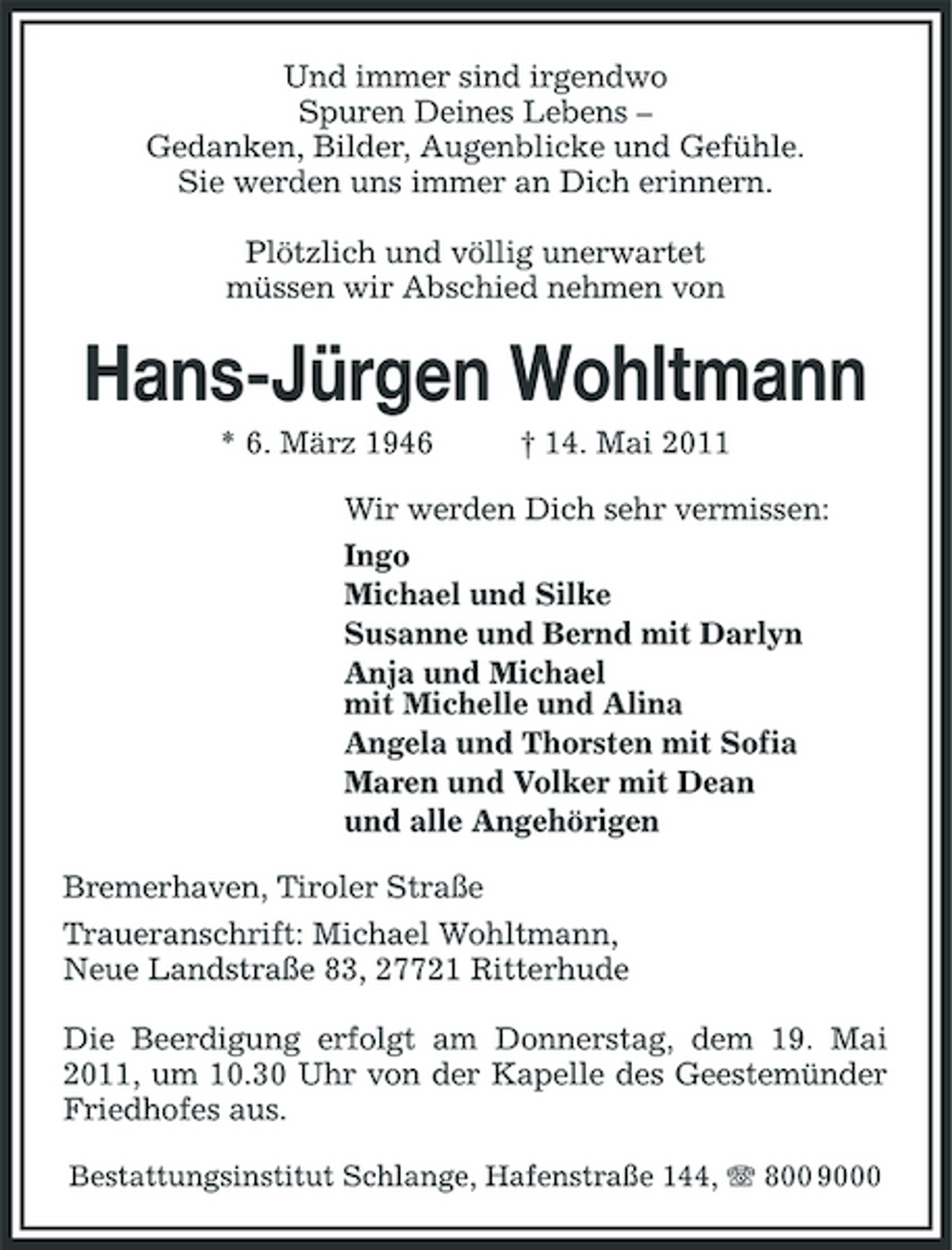 <p>Und immer sind irgendwo Spuren Deines Lebens – Gedanken, Bilder, Augenblicke und Gefühle. Sie werden uns immer an Dich erinnern. Plötzlich und völlig unerwartet müssen wir Abschied nehmen von</p><p>Hans-Jürgen Wohltmann<br />* 6. März 1946 † 14. Mai 2011 Wir werden Dich sehr vermissen: Ingo Michael und Silke Susanne und Bernd mit Darlyn Anja und Michael mit Michelle und Alina Angela und Thorsten mit Sofia Maren und Volker mit Dean und alle Angehörigen Bremerhaven, Tiroler Straße Traueranschrift: Michael Wohltmann, Neue Landstraße 83, 27721 Ritterhude Die Beerdigung erfolgt am Donnerstag, dem 19. Mai 2011, um 10.30 Uhr von der Kapelle des Geestemünder Friedhofes aus.<br />Bestattungsinstitut Schlange, Hafenstraße 144, 800 9000</p>