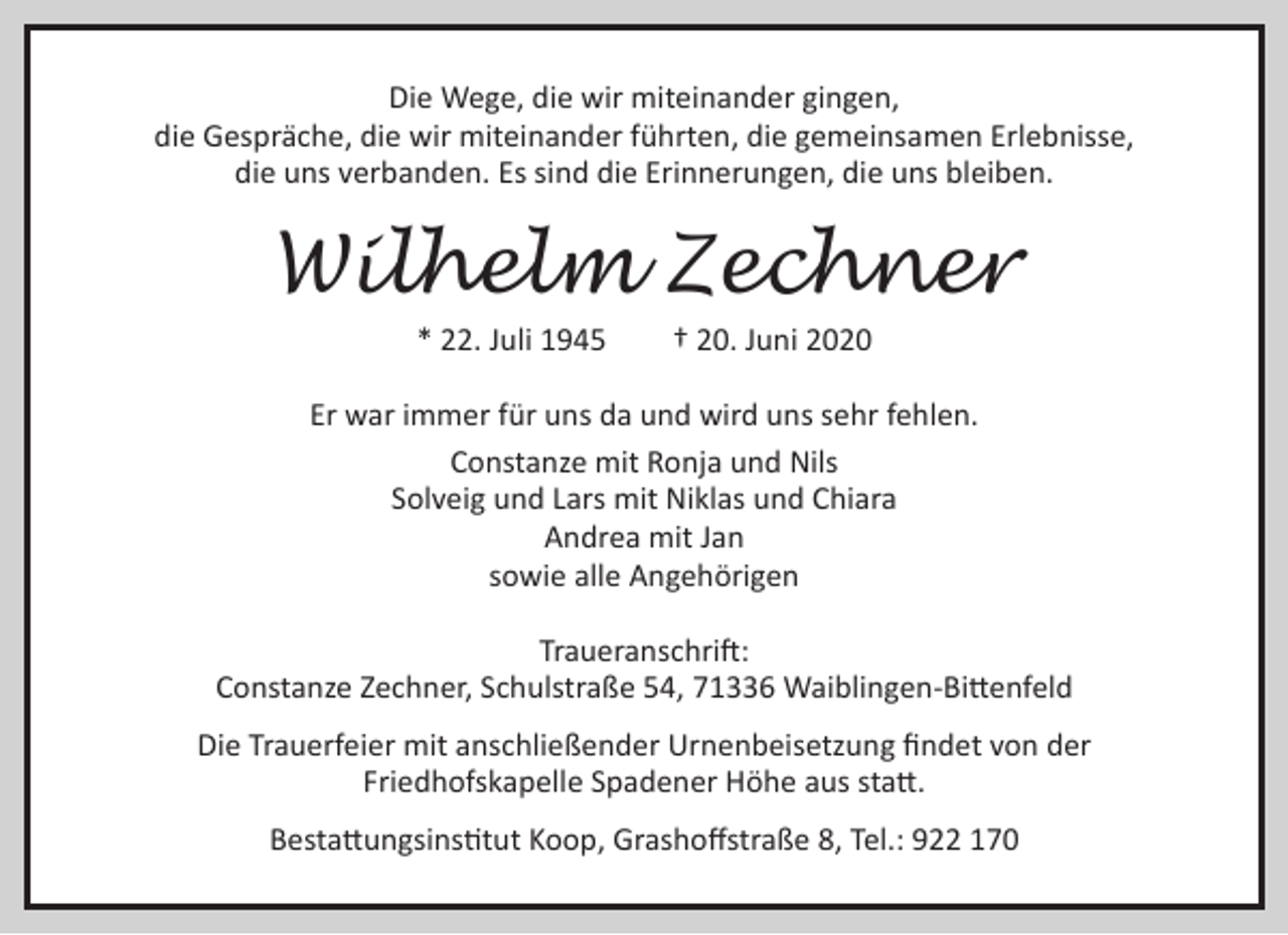 <p>Die Wege, die wir miteinander gingen,<br />die Gespräche, die wir miteinander führten, die gemeinsamen Erlebnisse,<br />die uns verbanden. Es sind die Erinnerungen, die uns bleiben.</p><p>Wilhelm Zechner<br />* 22. Juli 1945</p><p>† 20. Juni 2020</p><p>Er war immer für uns da und wird uns sehr fehlen.<br />Constanze mit Ronja und Nils<br />Solveig und Lars mit Niklas und Chiara<br />Andrea mit Jan<br />sowie alle Angehörigen<br />Traueranschrift:<br />Constanze Zechner, Schulstraße 54, 71336 Waiblingen-Bittenfeld<br />Die Trauerfeier mit anschließender Urnenbeisetzung ﬁndet von der<br />Friedhofskapelle Spadener Höhe aus statt.<br />Bestattungsinstitut Koop, Grashoﬀstraße 8, Tel.: 922 170</p>