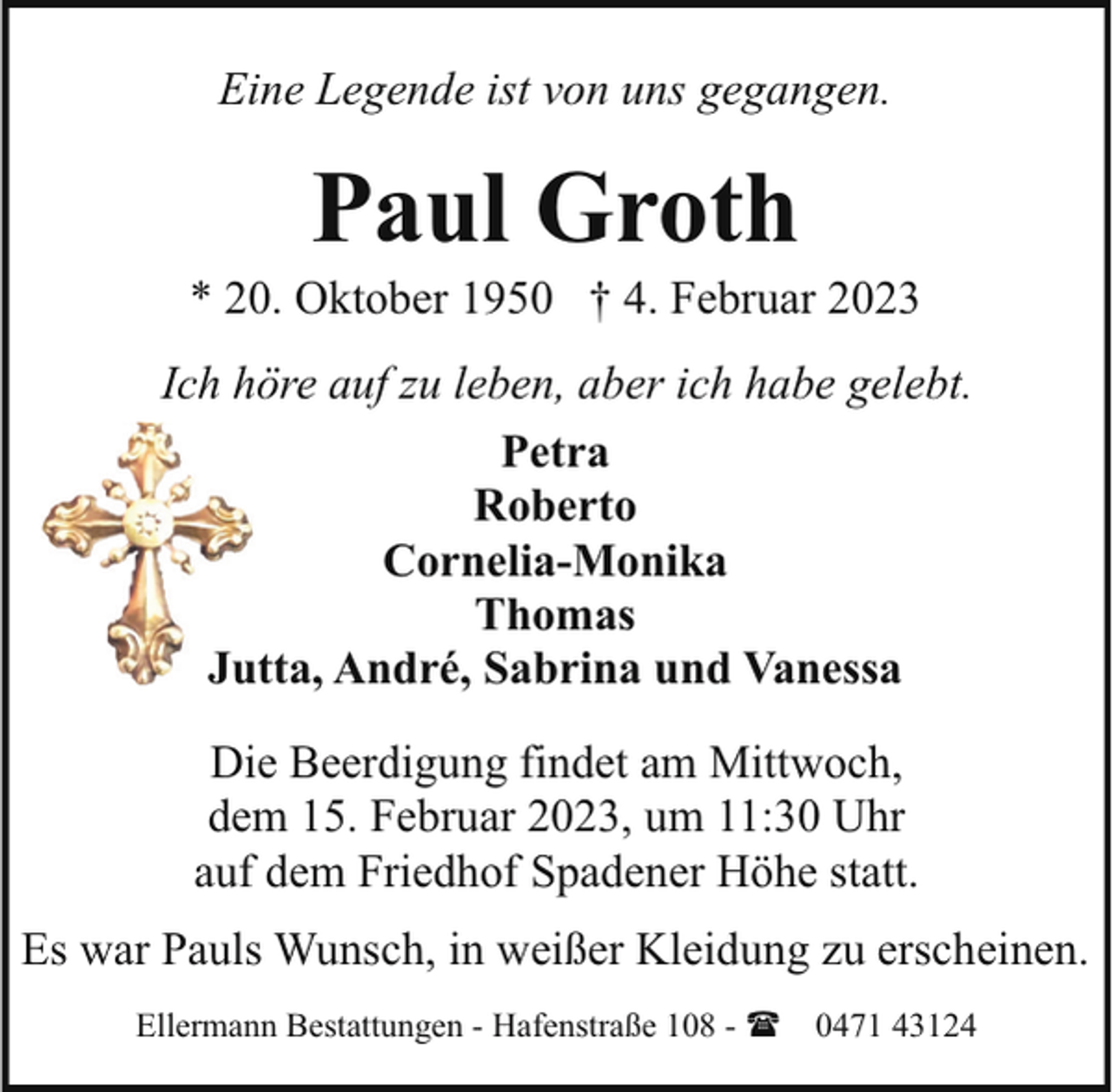 <p>Eine Legende ist von uns gegangen.</p><p>Paul Groth</p><p>* 20. Oktober 1950 † 4. Februar 2023<br />Ich höre auf zu leben, aber ich habe gelebt.<br />Petra<br />Roberto<br />Cornelia-Monika<br />Thomas<br />Jutta, André, Sabrina und Vanessa<br />Die Beerdigung findet am Mittwoch,<br />dem 15. Februar 2023, um 11:30 Uhr<br />auf dem Friedhof Spadener Höhe statt.<br />Es war Pauls Wunsch, in weißer Kleidung zu erscheinen.<br />Ellermann Bestattungen - Hafenstraße 108 - ( 0471 43124</p>