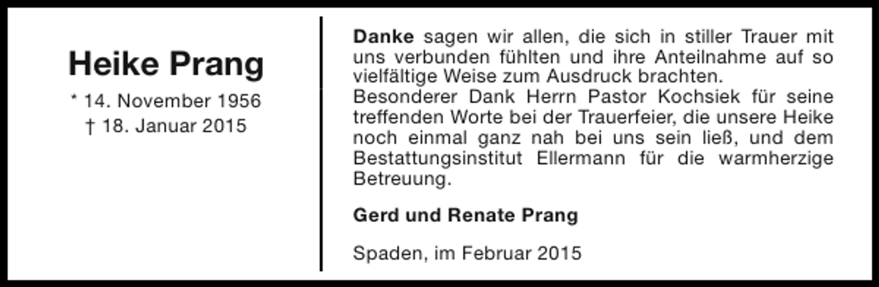 <p>Heike Prang<br />* 14. November 1956<br />† 18. Januar 2015</p><p>Danke sagen wir allen, die sich in stiller Trauer mit<br />uns verbunden fühlten und ihre Anteilnahme auf so<br />vielfältige Weise zum Ausdruck brachten.<br />Besonderer Dank Herrn Pastor Kochsiek für seine<br />treffenden Worte bei der Trauerfeier, die unsere Heike<br />noch einmal ganz nah bei uns sein ließ, und dem<br />Bestattungsinstitut Ellermann für die warmherzige<br />Betreuung.<br />Gerd und Renate Prang<br />Spaden, im Februar 2015</p>