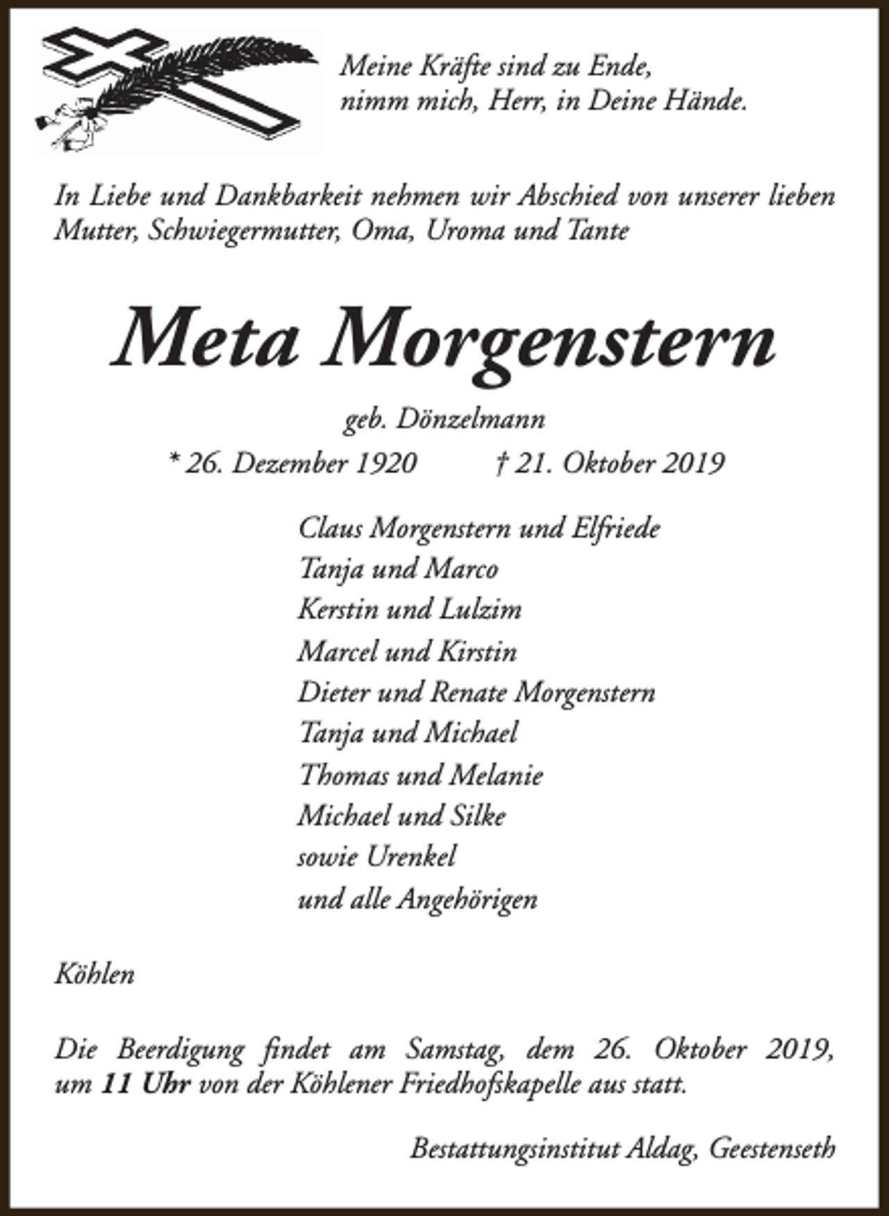 <p>Meine Kräfte sind zu Ende,<br />nimm mich, Herr, in Deine Hände.<br />In Liebe und Dankbarkeit nehmen wir Abschied von unserer lieben<br />Mutter, Schwiegermutter, Oma, Uroma und Tante</p><p>Meta Morgenstern<br />geb. Dönzelmann<br />* 26. Dezember 1920<br />† 21. Oktober 2019<br />Claus Morgenstern und Elfriede<br />Tanja und Marco<br />Kerstin und Lulzim<br />Marcel und Kirstin<br />Dieter und Renate Morgenstern<br />Tanja und Michael<br />Thomas und Melanie<br />Michael und Silke<br />sowie Urenkel<br />und alle Angehörigen<br />Köhlen<br />Die Beerdigung findet am Samstag, dem 26. Oktober 2019,<br />um 11 Uhr von der Köhlener Friedhofskapelle aus statt.<br />Bestattungsinstitut Aldag, Geestenseth</p>