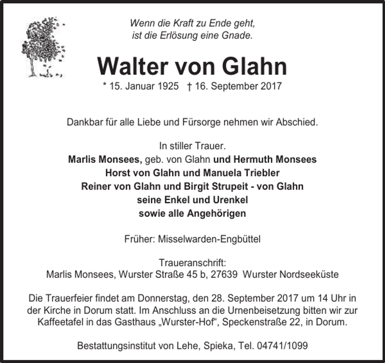 <p>Wenn die Kraft zu Ende geht,<br />ist die Erlösung eine Gnade.</p><p>Walter von Glahn<br />* 15. Januar 1925 † 16. September 2017</p><p>Dankbar für alle Liebe und Fürsorge nehmen wir Abschied.<br />In stiller Trauer.<br />Marlis Monsees, geb. von Glahn und Hermuth Monsees<br />Horst von Glahn und Manuela Triebler<br />Reiner von Glahn und Birgit Strupeit - von Glahn<br />seine Enkel und Urenkel<br />sowie alle Angehörigen<br />Früher: Misselwarden-Engbüttel<br />Traueranschrift:<br />Marlis Monsees, Wurster Straße 45 b, 27639 Wurster Nordseeküste<br />Die Trauerfeier findet am Donnerstag, den 28. September 2017 um 14 Uhr in<br />der Kirche in Dorum statt. Im Anschluss an die Urnenbeisetzung bitten wir zur<br />Kaffeetafel in das Gasthaus „Wurster-Hof“, Speckenstraße 22, in Dorum.<br />Bestattungsinstitut von Lehe, Spieka, Tel. 04741/1099</p>