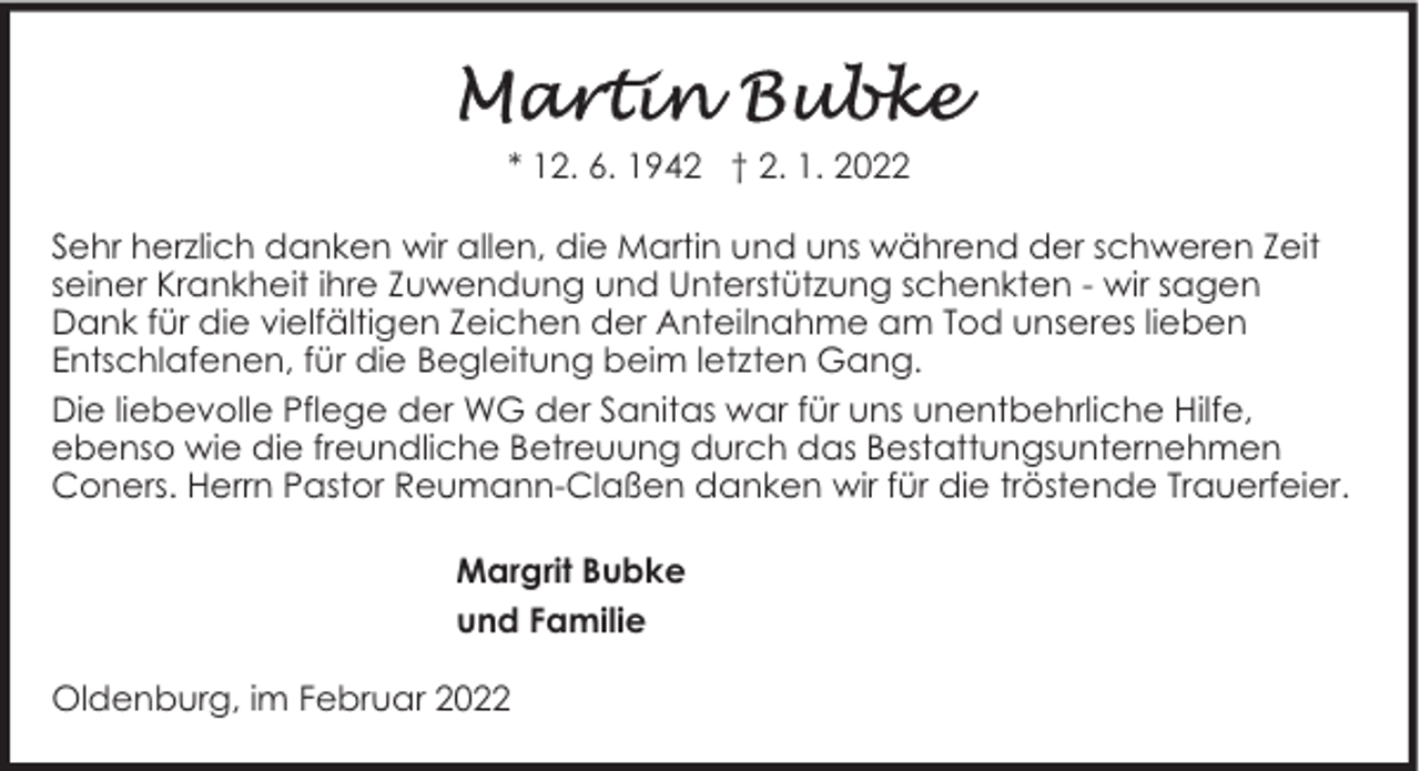 <p>* 12. 6. 1942 † 2. 1. 2022<br />Sehr herzlich danken wir allen, die Martin und uns während der schweren Zeit<br />seiner Krankheit ihre Zuwendung und Unterstützung schenkten - wir sagen<br />Dank für die vielfältigen Zeichen der Anteilnahme am Tod unseres lieben<br />Entschlafenen, für die Begleitung beim letzten Gang.<br />Die liebevolle Pflege der WG der Sanitas war für uns unentbehrliche Hilfe,<br />ebenso wie die freundliche Betreuung durch das Bestattungsunternehmen<br />Coners. Herrn Pastor Reumann-Claßen danken wir für die tröstende Trauerfeier.<br />Margrit Bubke<br />und Familie<br />Oldenburg, im Februar 2022</p>
