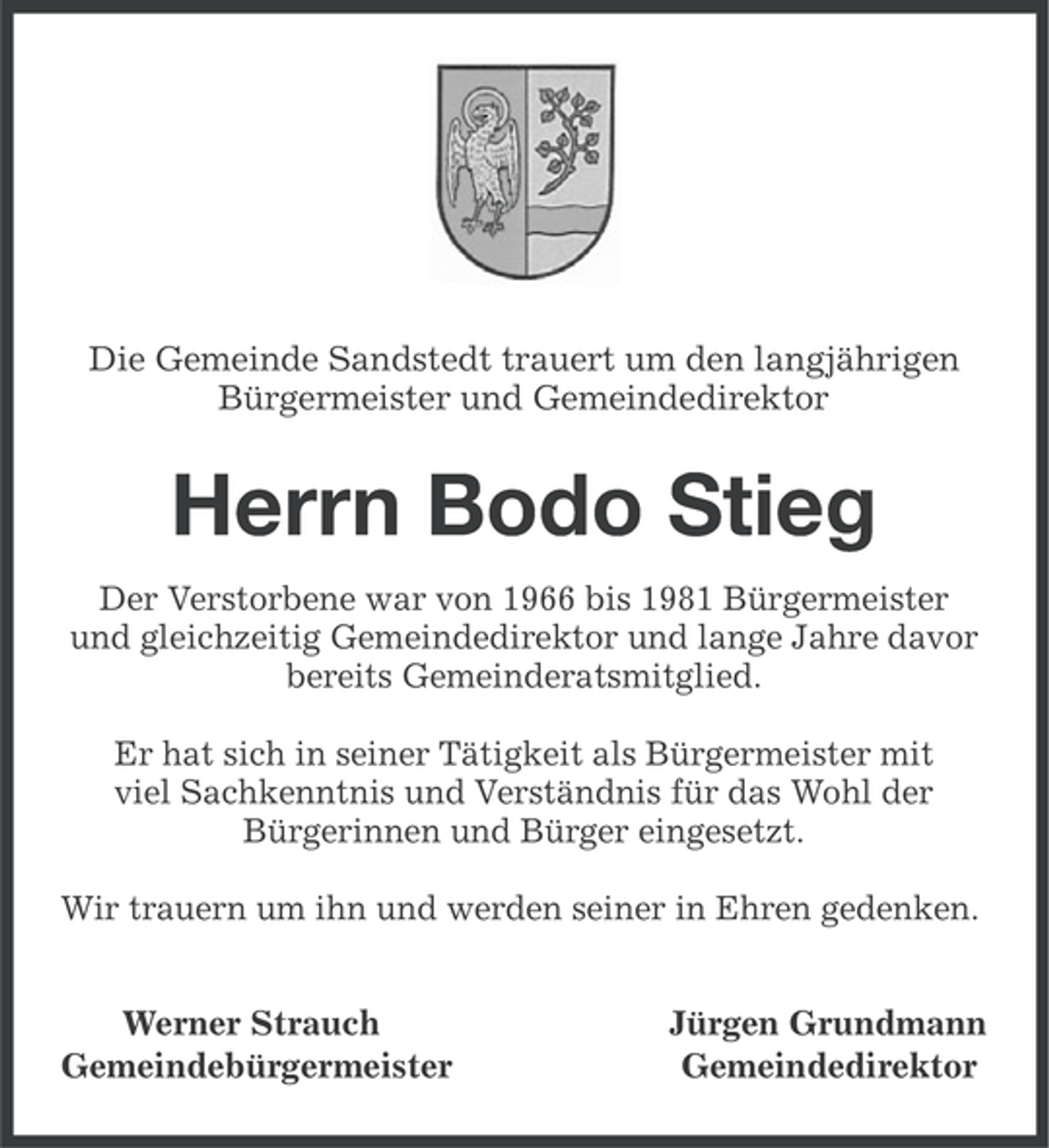 <p>Die Gemeinde Sandstedt trauert um den langjährigen<br />Bürgermeister und Gemeindedirektor</p><p>Herrn Bodo Stieg<br />Der Verstorbene war von 1966 bis 1981 Bürgermeister<br />und gleichzeitig Gemeindedirektor und lange Jahre davor<br />bereits Gemeinderatsmitglied.<br />Er hat sich in seiner Tätigkeit als Bürgermeister mit<br />viel Sachkenntnis und Verständnis für das Wohl der<br />Bürgerinnen und Bürger eingesetzt.<br />Wir trauern um ihn und werden seiner in Ehren gedenken.<br />Werner Strauch<br />Gemeindebürgermeister</p><p>Jürgen Grundmann<br />Gemeindedirektor</p>