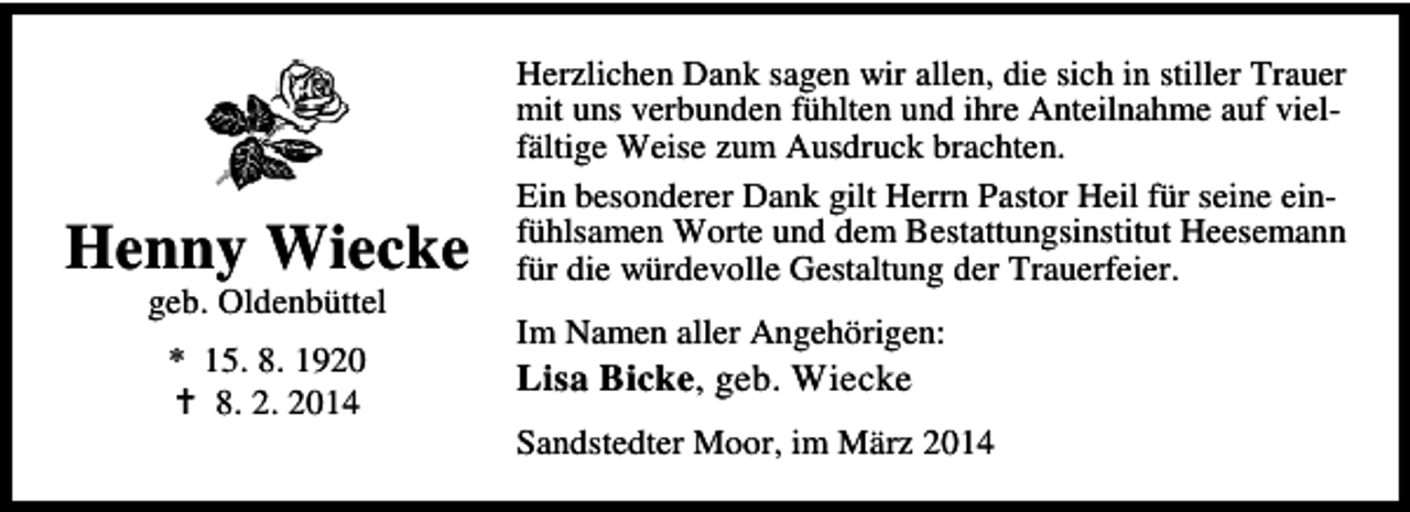 <p>Henny Wiecke<br />geb. Oldenbüttel<br />* 15. 8. 1920<br />8. 2. 2014</p><p>Herzlichen Dank sagen wir allen, die sich in stiller Trauer<br />mit uns verbunden fühlten und ihre Anteilnahme auf vielfältige Weise zum Ausdruck brachten.<br />Ein besonderer Dank gilt Herrn Pastor Heil für seine einfühlsamen Worte und dem Bestattungsinstitut Heesemann<br />für die würdevolle Gestaltung der Trauerfeier.<br />Im Namen aller Angehörigen:</p><p>Lisa Bicke, geb. Wiecke</p><p>Sandstedter Moor, im März 2014</p>