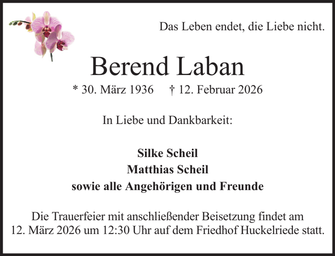 <p>Das Leben endet, die Liebe nicht.</p><p>Berend Laban<br />* 30. März 1936</p><p>† 12. Februar 2026</p><p>In Liebe und Dankbarkeit:<br />Silke Scheil<br />Matthias Scheil<br />sowie alle Angehörigen und Freunde<br />Die Trauerfeier mit anschließender Beisetzung findet am<br />12. März 2026 um 12:30 Uhr auf dem Friedhof Huckelriede statt.</p>