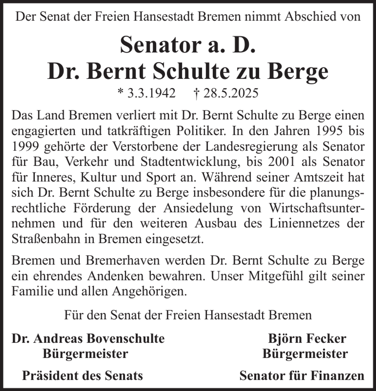 <p>Der Senat der Freien Hansestadt Bremen nimmt Abschied von</p><p>Senator a. D.<br />Dr. Bernt Schulte zu Berge<br />* 3.3.1942</p><p>† 28.5.2025</p><p>Das Land Bremen verliert mit Dr. Bernt Schulte zu Berge einen<br />engagierten und tatkräftigen Politiker. In den Jahren 1995 bis<br />1999 gehörte der Verstorbene der Landesregierung als Senator<br />für Bau, Verkehr und Stadtentwicklung, bis 2001 als Senator<br />für Inneres, Kultur und Sport an. Während seiner Amtszeit hat<br />sich Dr. Bernt Schulte zu Berge insbesondere für die planungsrechtliche Förderung der Ansiedelung von Wirtschaftsunternehmen und für den weiteren Ausbau des Liniennetzes der<br />Straßenbahn in Bremen eingesetzt.<br />Bremen und Bremerhaven werden Dr. Bernt Schulte zu Berge<br />ein ehrendes Andenken bewahren. Unser Mitgefühl gilt seiner<br />Familie und allen Angehörigen.<br />Für den Senat der Freien Hansestadt Bremen<br />Dr. Andreas Bovenschulte<br />Bürgermeister<br />Präsident des Senats</p><p>Björn Fecker<br />Bürgermeister<br />Senator für Finanzen</p>