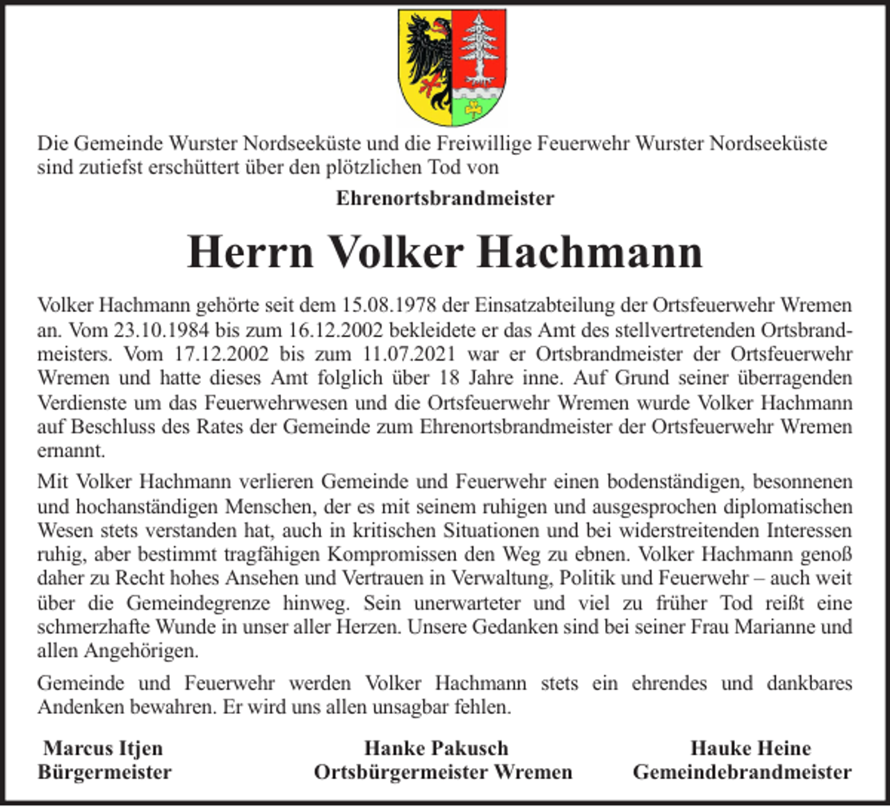 <p>Die Gemeinde Wurster Nordseeküste und die Freiwillige Feuerwehr Wurster Nordseeküste<br />sind zutiefst erschüttert über den plötzlichen Tod von<br />Ehrenortsbrandmeister</p><p>Herrn Volker Hachmann<br />Volker Hachmann gehörte seit dem 15.08.1978 der Einsatzabteilung der Ortsfeuerwehr Wremen<br />an. Vom 23.10.1984 bis zum 16.12.2002 bekleidete er das Amt des stellvertretenden Ortsbrandmeisters. Vom 17.12.2002 bis zum 11.07.2021 war er Ortsbrandmeister der Ortsfeuerwehr<br />Wremen und hatte dieses Amt folglich über 18 Jahre inne. Auf Grund seiner überragenden<br />Verdienste um das Feuerwehrwesen und die Ortsfeuerwehr Wremen wurde Volker Hachmann<br />auf Beschluss des Rates der Gemeinde zum Ehrenortsbrandmeister der Ortsfeuerwehr Wremen<br />ernannt.<br />Mit Volker Hachmann verlieren Gemeinde und Feuerwehr einen bodenständigen, besonnenen<br />und hochanständigen Menschen, der es mit seinem ruhigen und ausgesprochen diplomatischen<br />Wesen stets verstanden hat, auch in kritischen Situationen und bei widerstreitenden Interessen<br />ruhig, aber bestimmt tragfähigen Kompromissen den Weg zu ebnen. Volker Hachmann genoß<br />daher zu Recht hohes Ansehen und Vertrauen in Verwaltung, Politik und Feuerwehr – auch weit<br />über die Gemeindegrenze hinweg. Sein unerwarteter und viel zu früher Tod reißt eine<br />schmerzhafte Wunde in unser aller Herzen. Unsere Gedanken sind bei seiner Frau Marianne und<br />allen Angehörigen.<br />Gemeinde und Feuerwehr werden Volker Hachmann stets ein ehrendes und dankbares<br />Andenken bewahren. Er wird uns allen unsagbar fehlen.<br />Marcus Itjen<br />Bürgermeister</p><p>Hanke Pakusch<br />Ortsbürgermeister Wremen</p><p>Hauke Heine<br />Gemeindebrandmeister</p>