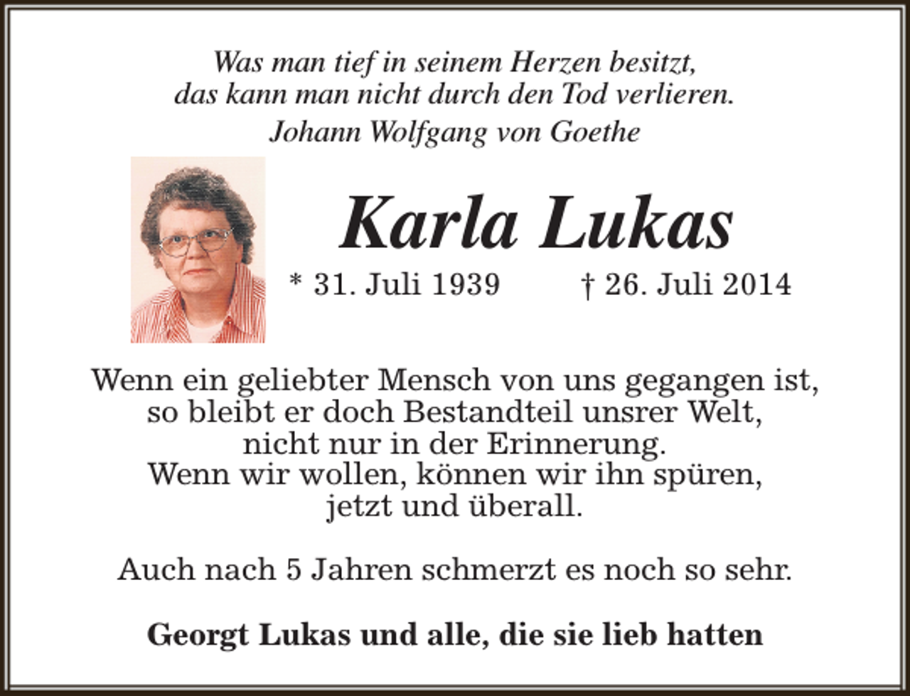 <p>Was man tief in seinem Herzen besitzt,<br />das kann man nicht durch den Tod verlieren.<br />Johann Wolfgang von Goethe</p><p>Karla Lukas</p><p>* 31. Juli 1939</p><p>† 26. Juli 2014</p><p>Wenn ein geliebter Mensch von uns gegangen ist,<br />so bleibt er doch Bestandteil unsrer Welt,<br />nicht nur in der Erinnerung.<br />Wenn wir wollen, können wir ihn spüren,<br />jetzt und überall.<br />Auch nach 5 Jahren schmerzt es noch so sehr.<br />Georgt Lukas und alle, die sie lieb hatten</p>